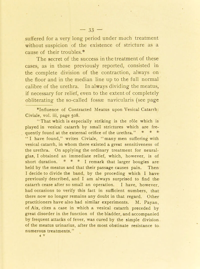 suffered for a very long period under much treatment without suspicion of the existence of stricture as a cause of their troubles.* The secret of the success in the treatment of these cases, as in those previously reported, consisted in the complete division of the contraction, always on the floor and in the median line up to the full normal calibre of the urethra. In always dividing the meatus, if necessary for relief, even to the extent of completely obliterating the so-called fossae navicularis (see page ^Influence of Contracted Meatus upon Vesical Catarrh: Civiale, vol. iii, page 508. “ That which is especially striking is the r&le which is played in vesical catarrh by small strictures which are fre- quently found at the external orifice of the urethra.” * * * “I have found,” writes Civiale, “many men suffering with vesical catarrh, in whom there existed a great sensitiveness of the urethra. On applying the ordinary treatment for neural- gias, I obtained an immediate relief, which, however, is of short duration. * * * I remark that larger bougies are held by the meatus and that their passage causes pain. Then I decide to divide the band, by the proceding which I have previously described, and I am always surprised to find the catarrh cease after so small an operation. I have, however, had occasions to verify this fact in sufficient numbers, that there now no longer remains any doubt in that regard. Other practitioners have also had similar experiments. M. Payan, of Aix, cites a case in which a vesical catarrh preceded by great disorder in the function of the bladder, and accompanied by frequent attacks of fever, was cured by the simple division of the meatus urinarius, after the most obstinate resistance to numerous treatments.” 4 V