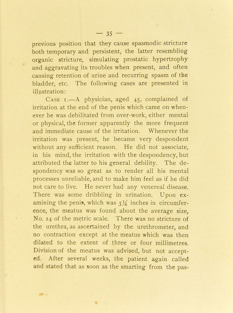 previous position that they cause spasmodic stricture both temporary and persistent, the latter resembling organic stricture, simulating prostatic hypertrophy and aggravating its troubles when present, and often causing retention of urine and recurring spasm of the bladder, etc. The following cases are presented in illustration: Case x.—A physician, aged 45, complained of irritation at the end of the penis which came on when- ever he was debilitated from over-work, either mental or physical, the former apparently the more frequent and immediate cause of the irritation. Whenever the irritation was present, he became very despondent without any sufficient reason. He did not associate, in his mind, the irritation with the despondency, but attributed the latter to his general debility. The de- spondency was so great as to render all his mental processes unreliable, and to make him feel as if he did not care to live. He never had any venereal disease. There was some dribbling in urination. Upon ex- amining the penis, which was 3% inches in circumfer- ence, the meatus was found about the average size, No. 24 of the metric scale. There was no stricture of the urethra, as ascertained by the urethrometer, and no contraction except at the meatus which was then dilated to the extent of three or four millimetres. Division of the meatus was advised, but not accept- ed. After several weeks, the patient again called and stated that as soon as the smarting from the pas-