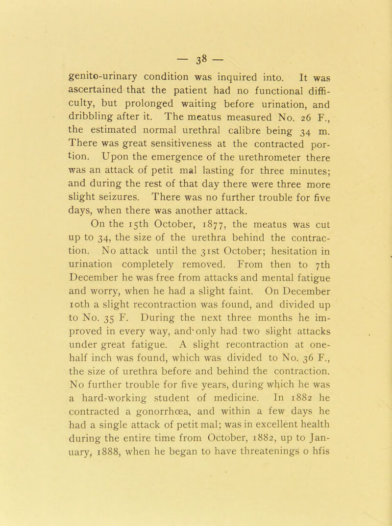 - 3« - genito-urinary condition was inquired into. It was ascertained that the patient had no functional diffi- culty, but prolonged waiting before urination, and dribbling after it. The meatus measured No. 26 F., the estimated normal urethral calibre being 34 m. There was great sensitiveness at the contracted por- tion. Upon the emergence of the urethrometer there was an attack of petit mal lasting for three minutes; and during the rest of that day there were three more slight seizures. There was no further trouble for five days, when there was another attack. On the 15th October, 1877, the meatus was cut up to 34, the size of the urethra behind the contrac- tion. No attack until the 31st October; hesitation in urination completely removed. From then to 7th December he was free from attacks and mental fatigue and worry, when he had a slight faint. On December 10th a slight recontraction was found, and divided up to No. 35 F. During the next three months he im- proved in every way, and-only had two slight attacks under great fatigue. A slight recontraction at one- half inch was found, which was divided to No. 36 F., the size of urethra before and behind the contraction. No further trouble for five years, during which he was a hard-working student of medicine. In 1882 he contracted a gonorrhoea, and within a few days he had a single attack of petit mal; was in excellent health during the entire time from October, 1882, up to Jan- uary, 1888, when he began to have threatenings o hfis