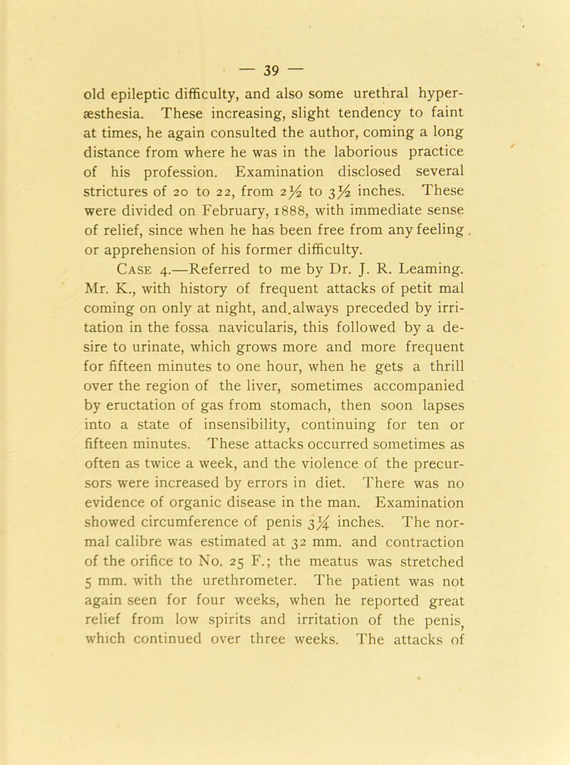 old epileptic difficulty, and also some urethral hyper- sesthesia. These increasing, slight tendency to faint at times, he again consulted the author, coming a long distance from where he was in the laborious practice of his profession. Examination disclosed several strictures of 20 to 22, from 2to 3^4 inches. These were divided on February, 1888, with immediate sense of relief, since when he has been free from any feeling or apprehension of his former difficulty. Case 4.—Referred to me by Dr. J. R. Learning. Mr. K., with history of frequent attacks of petit mal coming on only at night, and.always preceded by irri- tation in the fossa navicularis, this followed by a de- sire to urinate, which grows more and more frequent for fifteen minutes to one hour, when he gets a thrill over the region of the liver, sometimes accompanied by eructation of gas from stomach, then soon lapses into a state of insensibility, continuing for ten or fifteen minutes. These attacks occurred sometimes as often as twice a week, and the violence of the precur- sors were increased by errors in diet. There was no evidence of organic disease in the man. Examination showed circumference of penis 3% inches. The nor- mal calibre was estimated at 32 mm. and contraction of the orifice to No. 25 F.; the meatus was stretched 5 mm. with the urethrometer. The patient was not again seen for four weeks, when he reported great relief from low spirits and irritation of the penis, which continued over three weeks. The attacks of