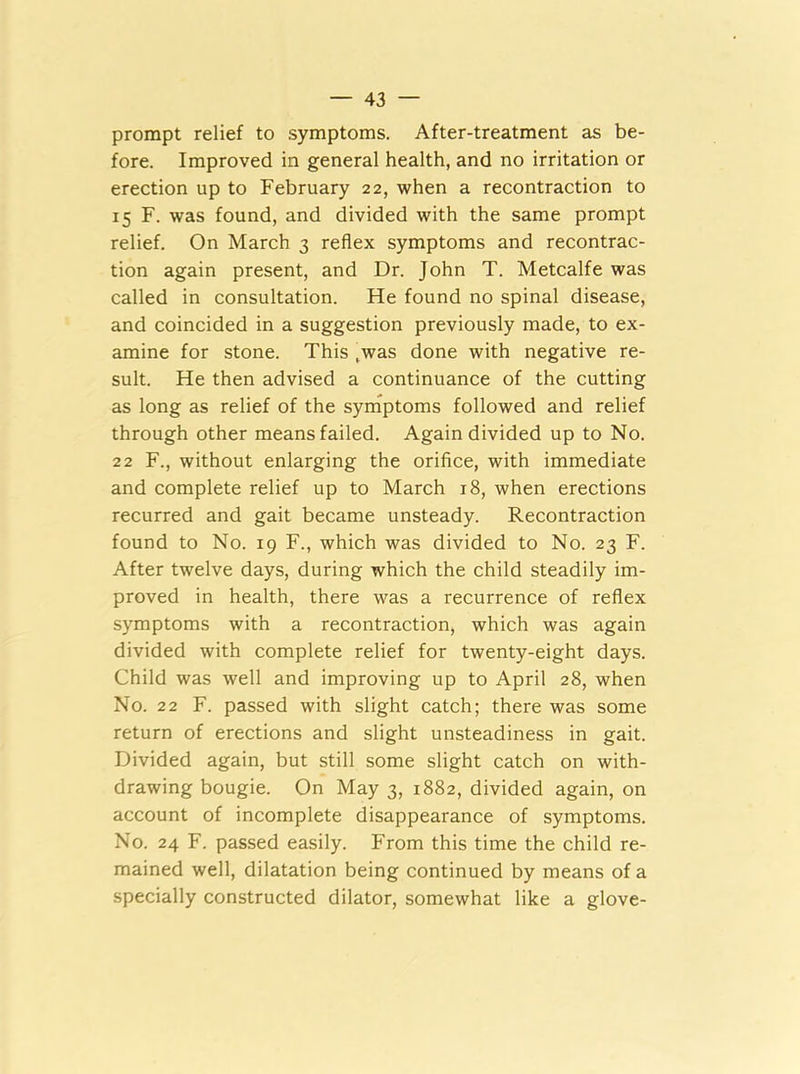 prompt relief to symptoms. After-treatment as be- fore. Improved in general health, and no irritation or erection up to February 22, when a recontraction to 15 F. was found, and divided with the same prompt relief. On March 3 reflex symptoms and recontrac- tion again present, and Dr. John T. Metcalfe was called in consultation. He found no spinal disease, and coincided in a suggestion previously made, to ex- amine for stone. This ,was done with negative re- sult. He then advised a continuance of the cutting as long as relief of the symptoms followed and relief through other means failed. Again divided up to No. 22 F., without enlarging the orifice, with immediate and complete relief up to March 18, when erections recurred and gait became unsteady. Recontraction found to No. 19 F., which was divided to No. 23 F. After twelve days, during which the child steadily im- proved in health, there was a recurrence of reflex symptoms with a recontraction, which was again divided with complete relief for twenty-eight days. Child was well and improving up to April 28, when No. 22 F. passed with slight catch; there was some return of erections and slight unsteadiness in gait. Divided again, but still some slight catch on with- drawing bougie. On May 3, 1882, divided again, on account of incomplete disappearance of symptoms. No. 24 F. passed easily. From this time the child re- mained well, dilatation being continued by means of a specially constructed dilator, somewhat like a glove-