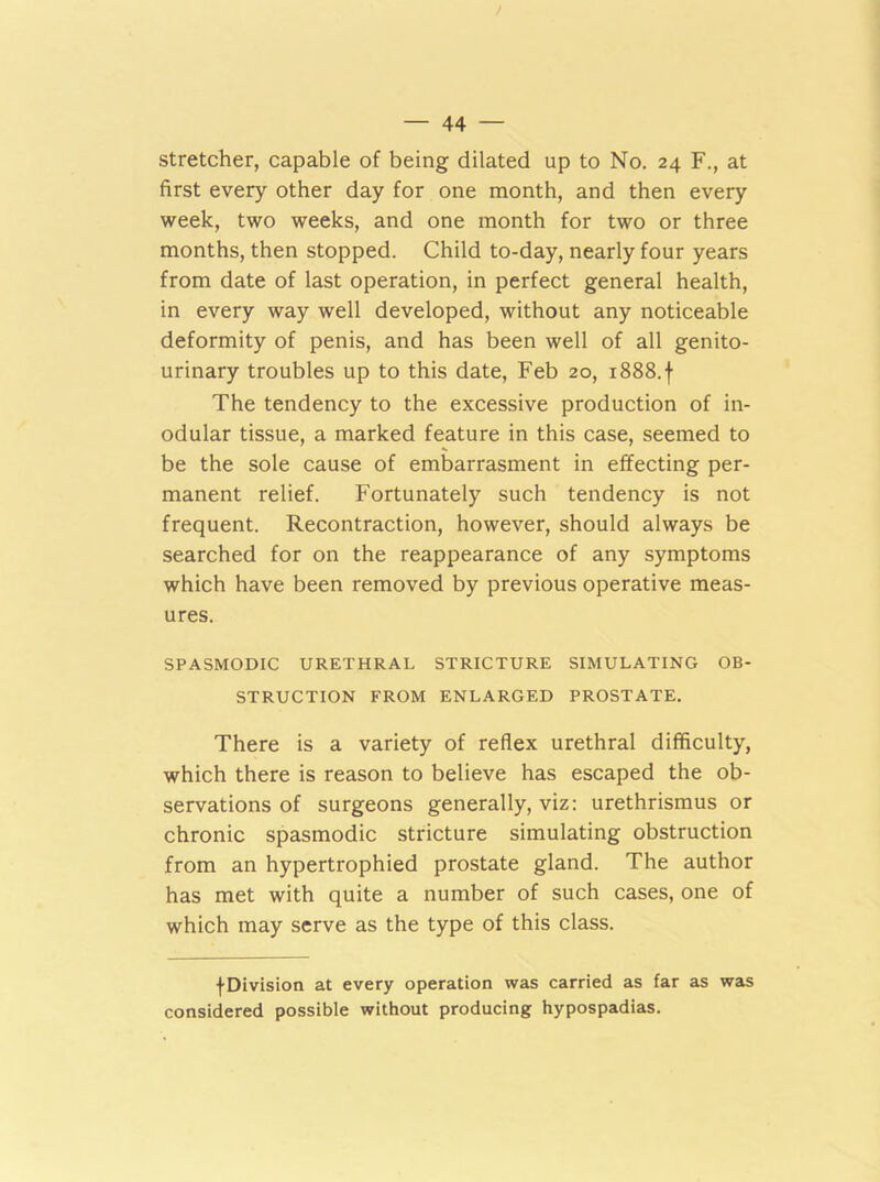 stretcher, capable of being dilated up to No. 24 F., at first every other day for one month, and then every week, two weeks, and one month for two or three months, then stopped. Child to-day, nearly four years from date of last operation, in perfect general health, in every way well developed, without any noticeable deformity of penis, and has been well of all genito- urinary troubles up to this date, Feb 20, 1888. f The tendency to the excessive production of in- odular tissue, a marked feature in this case, seemed to be the sole cause of embarrasment in effecting per- manent relief. Fortunately such tendency is not frequent. Recontraction, however, should always be searched for on the reappearance of any symptoms which have been removed by previous operative meas- ures. SPASMODIC URETHRAL STRICTURE SIMULATING OB- STRUCTION FROM ENLARGED PROSTATE. There is a variety of reflex urethral difficulty, which there is reason to believe has escaped the ob- servations of surgeons generally, viz: urethrismus or chronic spasmodic stricture simulating obstruction from an hypertrophied prostate gland. The author has met with quite a number of such cases, one of which may serve as the type of this class. •(•Division at every operation was carried as far as was considered possible without producing hypospadias.