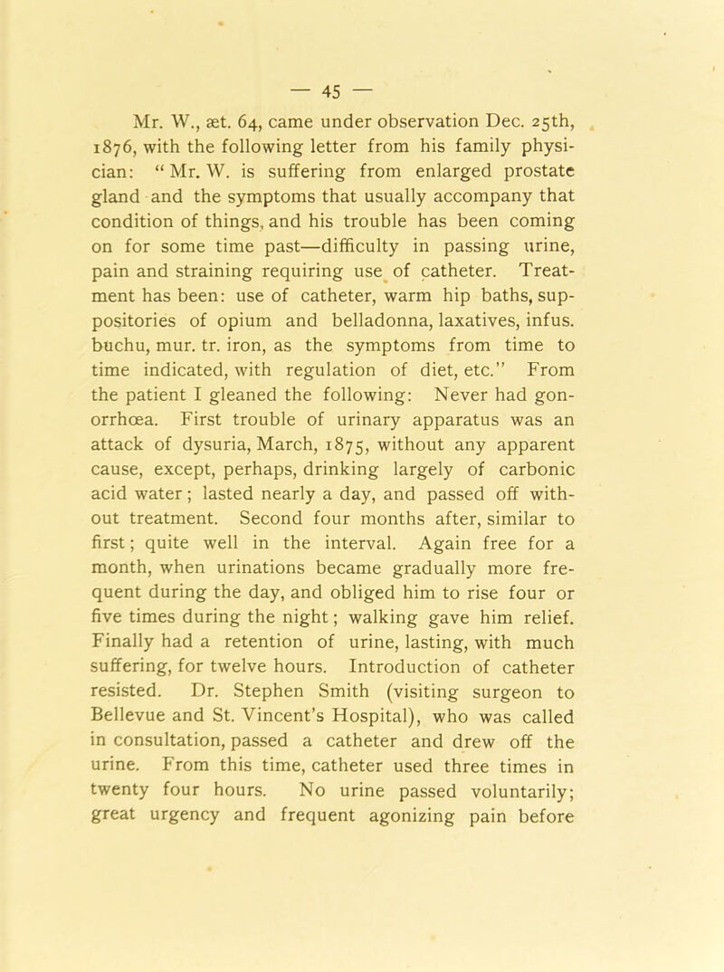 Mr. W., set. 64, came under observation Dec. 25th, 1876, with the following letter from his family physi- cian: “ Mr. W. is suffering from enlarged prostate gland and the symptoms that usually accompany that condition of things, and his trouble has been coming on for some time past—difficulty in passing urine, pain and straining requiring use of catheter. Treat- ment has been: use of catheter, warm hip baths, sup- positories of opium and belladonna, laxatives, infus. buchu, mur. tr. iron, as the symptoms from time to time indicated, with regulation of diet, etc.” From the patient I gleaned the following: Never had gon- orrhoea. First trouble of urinary apparatus was an attack of dysuria, March, 1875, without any apparent cause, except, perhaps, drinking largely of carbonic acid water; lasted nearly a day, and passed off with- out treatment. Second four months after, similar to first; quite well in the interval. Again free for a month, when urinations became gradually more fre- quent during the day, and obliged him to rise four or five times during the night; walking gave him relief. Finally had a retention of urine, lasting, with much suffering, for twelve hours. Introduction of catheter resisted. Dr. Stephen Smith (visiting surgeon to Bellevue and St. Vincent’s Hospital), who was called in consultation, passed a catheter and drew off the urine. From this time, catheter used three times in twenty four hours. No urine passed voluntarily; great urgency and frequent agonizing pain before