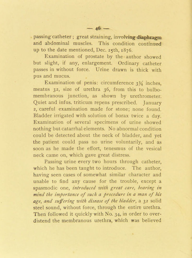 passing catheter ; great straining, involving diaphragm and abdominal muscles. This condition continued up to the date mentioned, Dec. 25th, 1876. Examination of prostate by the author showed but slight, if any, enlargement. Ordinary catheter passes in without force. Urine drawn is thick with pus and mucus. Examination of penis: circumference 3)^ inches, meatus 32, size of urethra 36, from this to bulbo- membranous junction, as shown by urethrometer. Quiet and infus. triticum repens prescribed. January 2, careful examination made for stone; none found. Bladder irrigated with solution of borax twice a day. Examination of several specimens of urine showed nothing but catarrhal elements. No abnormal condition could be detected about the neck of bladder, and yet the patient could pass no urine voluntarily, and as soon as he made the effort, tenesmus of the vesical neck came on, which gave great distress. Passing urine every two hours through catheter, which he has been taught to introduce. The author, having seen cases of somewhat similar character and unable to find any cause for the trouble, except a spasmodic one, introduced with great care, bearing in mind the importance of such a procedure in a man of his age, and suffering with disease of the bladder, a 32 solid steel sound, without force, through the entire urethra. Then followed it quickly with No. 34, in order to over- distend the membranous urethra, which was believed