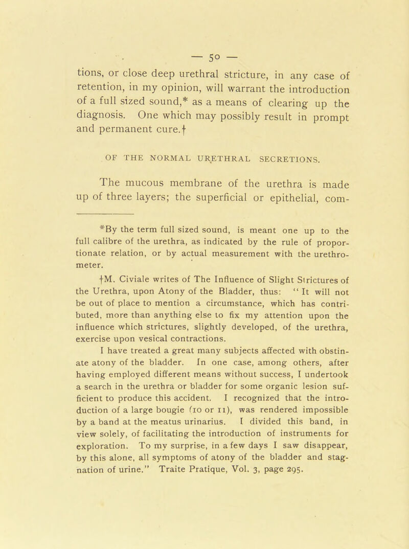 — 5° — tions, or close deep urethral stricture, in any case of retention, in my opinion, will warrant the introduction of a full sized sound,* as a means of clearing up the diagnosis. One which may possibly result in prompt and permanent cure.f OF THE NORMAL URETHRAL SECRETIONS. The mucous membrane of the urethra is made up of three layers; the superficial or epithelial, com- *By the term full sized sound, is meant one up to the full calibre of the urethra, as indicated by the rule of propor- tionate relation, or by actual measurement with the urethro- meter. fM. Civiale writes of The Influence of Slight Strictures of the Urethra, upon Atony of the Bladder, thus: “ It will not be out of place to mention a circumstance, which has contri- buted, more than anything else to fix my attention upon the influence which strictures, slightly developed, of the urethra, exercise upon vesical contractions. I have treated a great many subjects affected with obstin- ate atony of the bladder. In one case, among others, after having employed different means without success, I undertook a search in the urethra or bladder for some organic lesion suf- ficient to produce this accident. I recognized that the intro- duction of a large bougie fio or it), was rendered impossible by a band at the meatus urinarius. I divided this band, in view solely, of facilitating the introduction of instruments for exploration. To my surprise, in a few days I saw disappear, by this alone, all symptoms of atony of the bladder and stag- nation of urine.” Traite Pratique, Vol. 3, page 295.