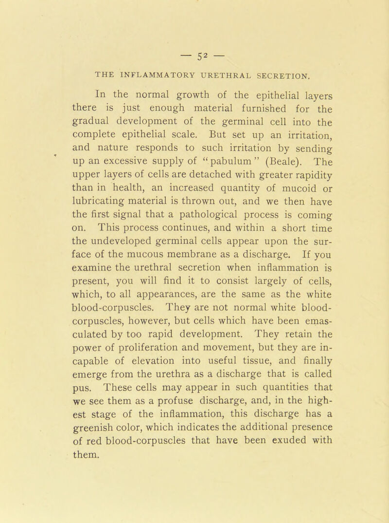 THE INFLAMMATORY URETHRAL SECRETION. In the normal growth of the epithelial layers there is just enough material furnished for the gradual development of the germinal cell into the complete epithelial scale. But set up an irritation, and nature responds to such irritation by sending up an excessive supply of “ pabulum ” (Beale). The upper layers of cells are detached with greater rapidity than in health, an increased quantity of mucoid or lubricating material is thrown out, and we then have the first signal that a pathological process is coming on. This process continues, and within a short time the undeveloped germinal cells appear upon the sur- face of the mucous membrane as a discharge. If you examine the urethral secretion when inflammation is present, you will find it to consist largely of cells, which, to all appearances, are the same as the white blood-corpuscles. They are not normal white blood- corpuscles, however, but cells which have been emas- culated by too rapid development. They retain the power of proliferation and movement, but they are in- capable of elevation into useful tissue, and finally emerge from the urethra as a discharge that is called pus. These cells may appear in such quantities that we see them as a profuse discharge, and, in the high- est stage of the inflammation, this discharge has a greenish color, which indicates the additional presence of red blood-corpuscles that have been exuded with them.