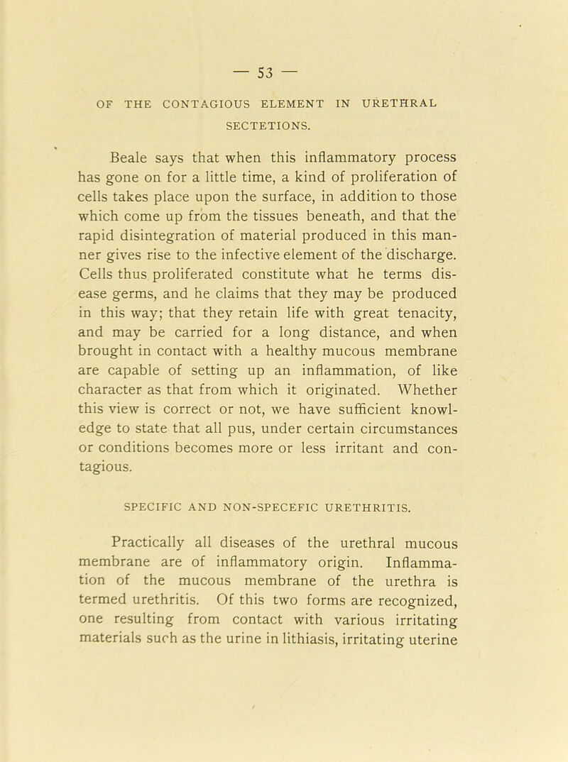 OF THE CONTAGIOUS ELEMENT IN URETHRAL SECTETIONS. Beale says that when this inflammatory process has gone on for a little time, a kind of proliferation of cells takes place upon the surface, in addition to those which come up from the tissues beneath, and that the rapid disintegration of material produced in this man- ner gives rise to the infective element of the discharge. Cells thus proliferated constitute what he terms dis- ease germs, and he claims that they may be produced in this way; that they retain life with great tenacity, and may be carried for a long distance, and when brought in contact with a healthy mucous membrane are capable of setting up an inflammation, of like character as that from which it originated. Whether this view is correct or not, we have sufficient knowl- edge to state that all pus, under certain circumstances or conditions becomes more or less irritant and con- tagious. SPECIFIC AND NON-SPECEFIC URETHRITIS. Practically all diseases of the urethral mucous membrane are of inflammatory origin. Inflamma- tion of the mucous membrane of the urethra is termed urethritis. Of this two forms are recognized, one resulting from contact with various irritating materials such as the urine in lithiasis, irritating uterine