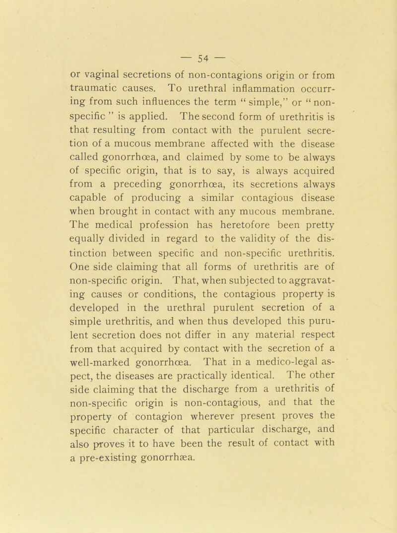 or vaginal secretions of non-contagions origin or from traumatic causes. To urethral inflammation occurr- ing from such influences the term “ simple,” or “ non- specific ” is applied. The second form of urethritis is that resulting from contact with the purulent secre- tion of a mucous membrane affected with the disease called gonorrhoea, and claimed by some to be always of specific origin, that is to say, is always acquired from a preceding gonorrhoea, its secretions always capable of producing a similar contagious disease when brought in contact with any mucous membrane. The medical profession has heretofore been pretty equally divided in regard to the validity of the dis- tinction between specific and non-specific urethritis. One side claiming that all forms of urethritis are of non-specific origin. That, when subjected to aggravat- ing causes or conditions, the contagious property is developed in the urethral purulent secretion of a simple urethritis, and when thus developed this puru- lent secretion does not differ in any material respect from that acquired by contact with the secretion of a well-marked gonorrhoea. That in a medico-legal as- pect, the diseases are practically identical. The other side claiming that the discharge from a urethritis of non-specific origin is non-contagious, and that the property of contagion wherever present proves the specific character of that particular discharge, and also proves it to have been the result of contact with a pre-existing gonorrhsea.