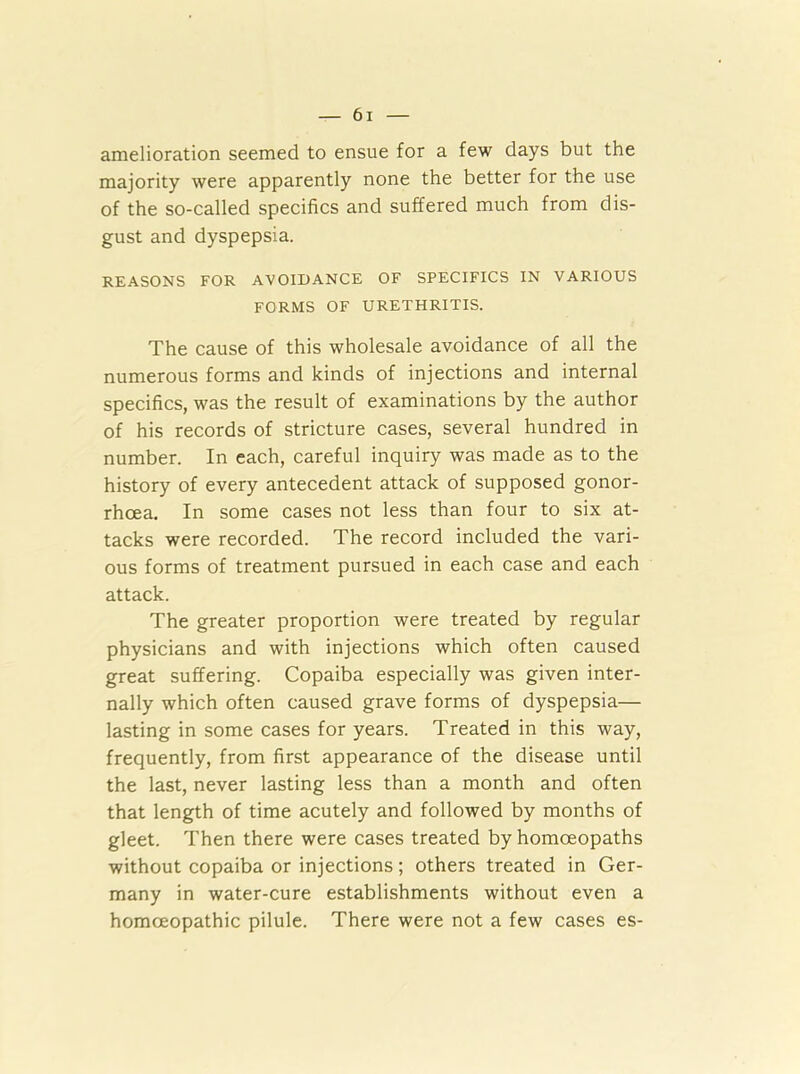 amelioration seemed to ensue for a few days but the majority were apparently none the better for the use of the so-called specifics and suffered much from dis- gust and dyspepsia. REASONS FOR AVOIDANCE OF SPECIFICS IN VARIOUS FORMS OF URETHRITIS. The cause of this wholesale avoidance of all the numerous forms and kinds of injections and internal specifics, was the result of examinations by the author of his records of stricture cases, several hundred in number. In each, careful inquiry was made as to the history of every antecedent attack of supposed gonor- rhoea. In some cases not less than four to six at- tacks were recorded. The record included the vari- ous forms of treatment pursued in each case and each attack. The greater proportion were treated by regular physicians and with injections which often caused great suffering. Copaiba especially was given inter- nally which often caused grave forms of dyspepsia— lasting in some cases for years. Treated in this way, frequently, from first appearance of the disease until the last, never lasting less than a month and often that length of time acutely and followed by months of gleet. Then there were cases treated by homoeopaths without copaiba or injections ; others treated in Ger- many in water-cure establishments without even a homoeopathic pilule. There were not a few cases es-