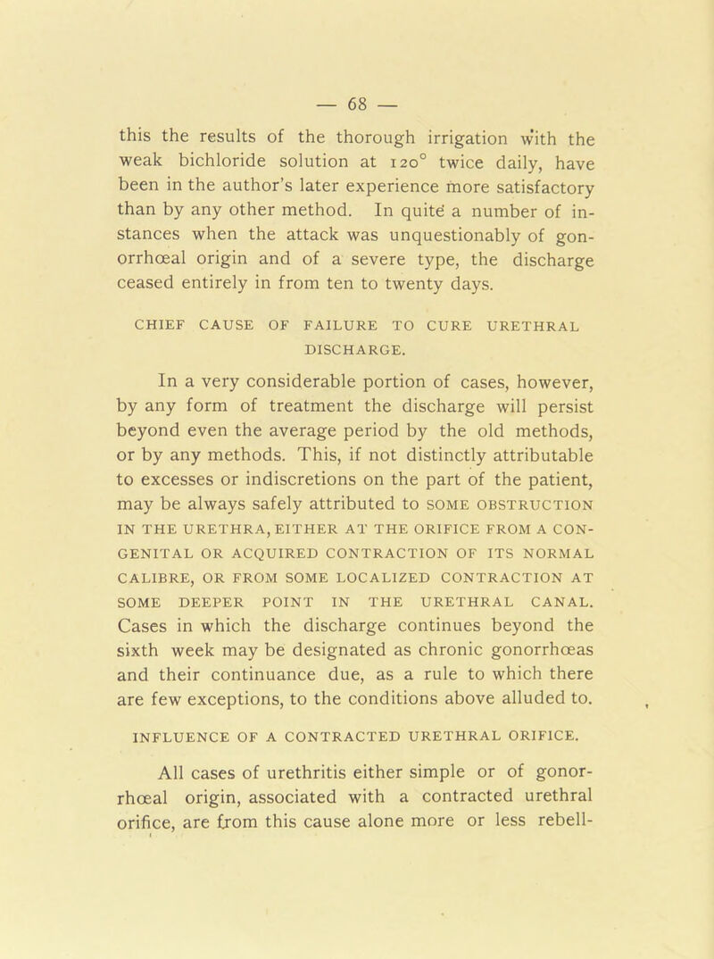 this the results of the thorough irrigation with the weak bichloride solution at 120° twice daily, have been in the author’s later experience more satisfactory than by any other method. In quite a number of in- stances when the attack was unquestionably of gon- orrhoeal origin and of a severe type, the discharge ceased entirely in from ten to twenty days. CHIEF CAUSE OF FAILURE TO CURE URETHRAL DISCHARGE. In a very considerable portion of cases, however, by any form of treatment the discharge will persist beyond even the average period by the old methods, or by any methods. This, if not distinctly attributable to excesses or indiscretions on the part of the patient, may be always safely attributed to some obstruction IN THE URETHRA, EITHER AT THE ORIFICE FROM A CON- GENITAL OR ACQUIRED CONTRACTION OF ITS NORMAL CALIBRE, OR FROM SOME LOCALIZED CONTRACTION AT SOME DEEPER POINT IN THE URETHRAL CANAL. Cases in which the discharge continues beyond the sixth week may be designated as chronic gonorrhoeas and their continuance due, as a rule to which there are few exceptions, to the conditions above alluded to. INFLUENCE OF A CONTRACTED URETHRAL ORIFICE. All cases of urethritis either simple or of gonor- rhoeal origin, associated with a contracted urethral orifice, are from this cause alone more or less rebell-