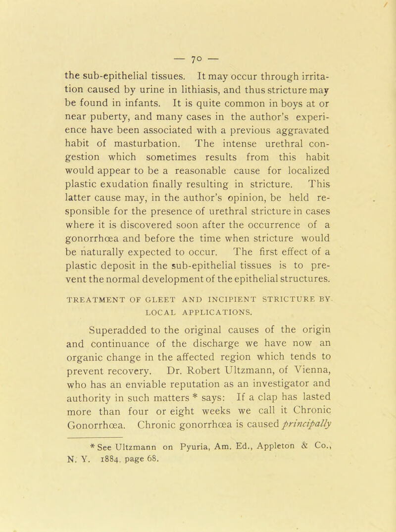 the sub-epithelial tissues. It may occur through irrita- tion caused by urine in lithiasis, and thus stricture may be found in infants. It is quite common in boys at or near puberty, and many cases in the author’s experi- ence have been associated with a previous aggravated habit of masturbation. The intense urethral con- gestion which sometimes results from this habit would appear to be a reasonable cause for localized plastic exudation finally resulting in stricture. This latter cause may, in the author’s opinion, be held re- sponsible for the presence of urethral stricture in cases where it is discovered soon after the occurrence of a gonorrhoea and before the time when stricture would be naturally expected to occur. The first effect of a plastic deposit in the sub-epithelial tissues is to pre- vent the normal development of the epithelial structures. TREATMENT OF GLEET AND INCIPIENT STRICTURE BY LOCAL APPLICATIONS. Superadded to the original causes of the origin and continuance of the discharge we have now an organic change in the affected region which tends to prevent recovery. Dr. Robert Ultzmann, of Vienna, who has an enviable reputation as an investigator and authority in such matters * says: If a clap has lasted more than four or eight weeks we call it Chronic Gonorrhoea. Chronic gonorrhoea is caused principally * See Ultzmann on Pyuria, Am. Ed., Appleton & Co., N. Y. 1884. page 68.
