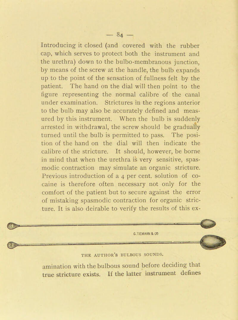 Introducing it closed (and covered with the rubber cap, which serves to protect both the instrument and the urethra) down to the bulbo-membranous junction, by means of the screw at the handle, the bulb expands up to the point of the sensation of fullness felt by the patient. The hand on the dial will then point to the figure representing the normal calibre of the canal under examination. Strictures in the regions anterior to the bulb may also be accurately defined and meas- ured by this instrument. When the bulb is suddenly arrested in withdrawal, the screw should be gradually turned until the bulb is permitted to pass. The posi- tion of the hand on the dial will then indicate the calibre of the stricture. It should, however, be borne in mind that when the urethra is very sensitive, spas- modic contraction may simulate an organic stricture. Previous introduction of a 4 per cent, solution of co- caine is therefore often necessary not only for the comfort of the patient but to secure against the error of mistaking spasmodic contraction for organic stric- ture. It is also deirable to verify the results of this ex- G.TIEMANN & CO THE AUTHOR’S BULBOUS SOUNDS. amination with the bulbous sound before deciding that true stricture exists. If the latter instrument defines