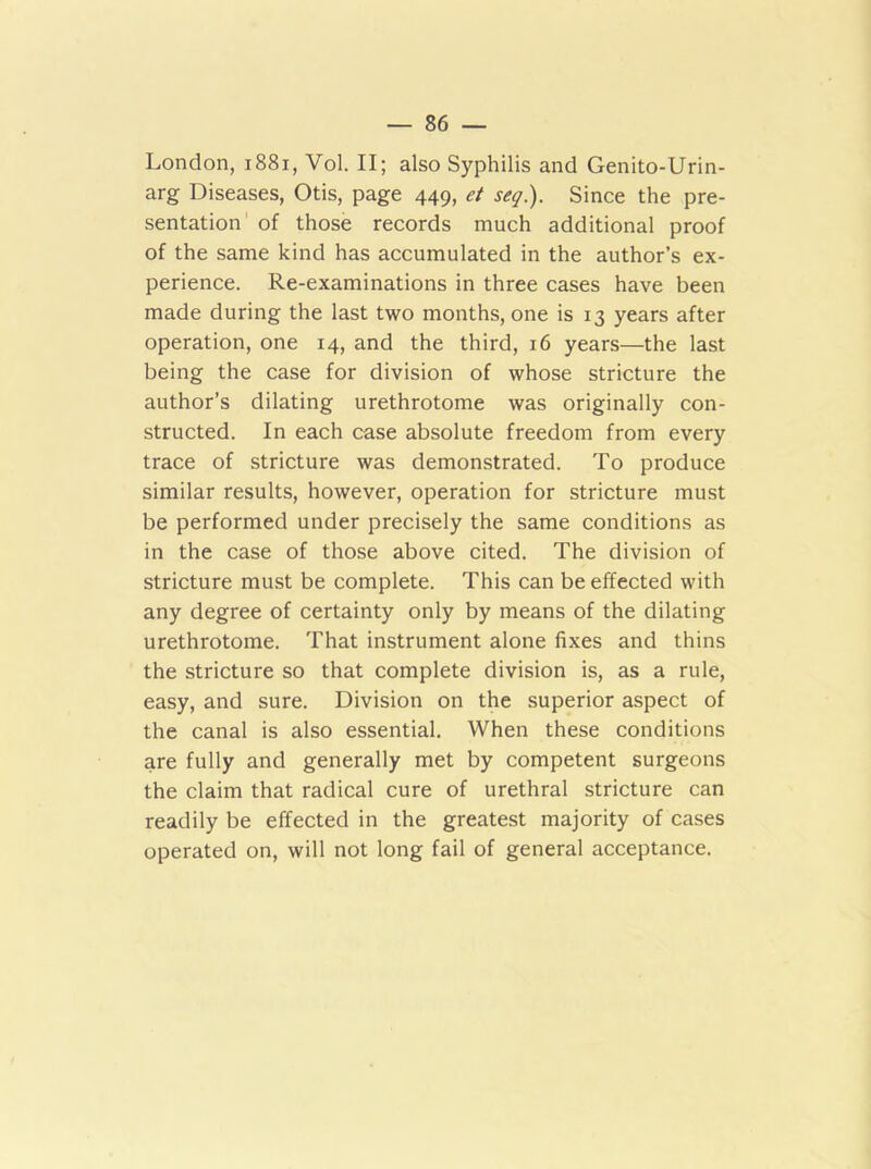 London, 1881, Vol. II; also Syphilis and Genito-Urin- arg Diseases, Otis, page 449, et seq). Since the pre- sentation of those records much additional proof of the same kind has accumulated in the author’s ex- perience. Re-examinations in three cases have been made during the last two months, one is 13 years after operation, one 14, and the third, 16 years—the last being the case for division of whose stricture the author’s dilating urethrotome was originally con- structed. In each case absolute freedom from every trace of stricture was demonstrated. To produce similar results, however, operation for stricture must be performed under precisely the same conditions as in the case of those above cited. The division of stricture must be complete. This can be effected with any degree of certainty only by means of the dilating urethrotome. That instrument alone fixes and thins the stricture so that complete division is, as a rule, easy, and sure. Division on the superior aspect of the canal is also essential. When these conditions are fully and generally met by competent surgeons the claim that radical cure of urethral stricture can readily be effected in the greatest majority of cases operated on, will not long fail of general acceptance.