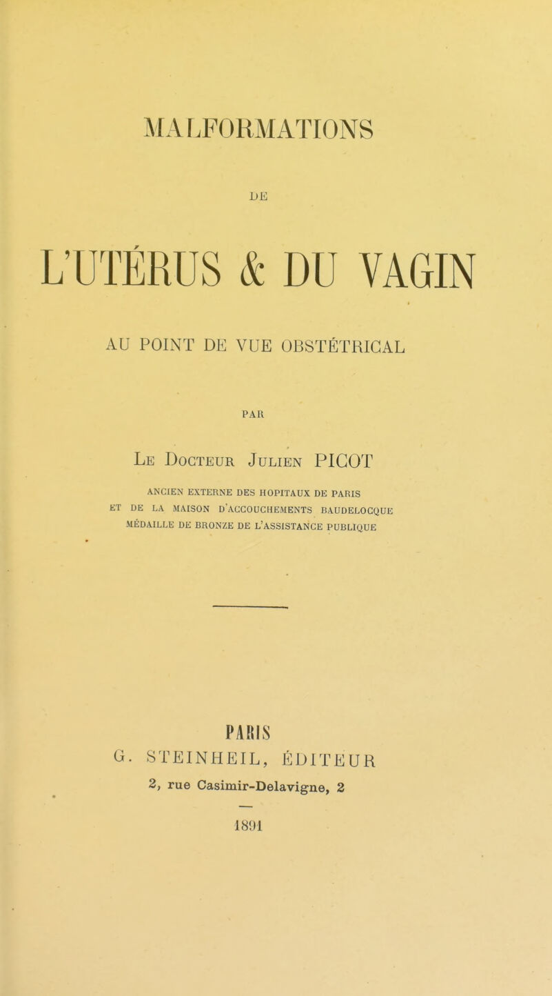 DE L'UTÉRUS & DU VAGIN AU POINT DE VUE OBSTÉTRICAL PAR Le Docteur Julien PICOT ANCIEN EXTERNE DES HOPITAUX DE PARIS ET DE LA MAISON d'aCCOUCHEMENTS BAUDELOCQUE MÉDAILLE DE BRONZE DE L'ASSISTANCE PUBLIQUE PAKIS G. STEINHEIL, ÉDITEUR 2, rue Casimir-Delavigne, 2 1891