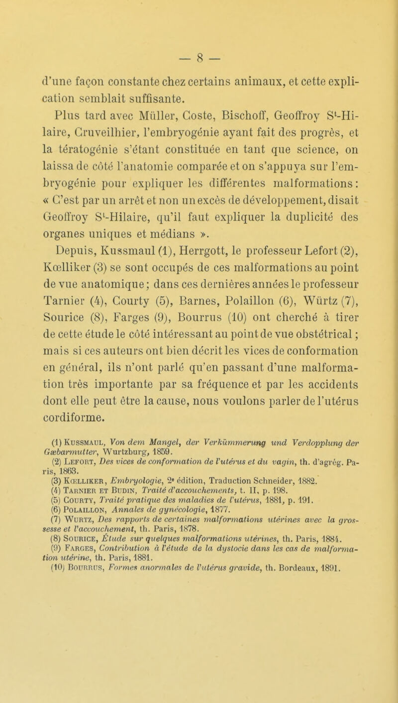 d'une façon constante chez certains animaux, et cette expli- cation semblait suffisante. Plus tard avec Millier, Goste, Bischofï, Geoffroy S'-Hi- laire, Gruveilhier, l'embryogénie ayant fait des progrès, et la tératogénie s'étant constituée en tant que science, on laissa de côté l'anatomie comparée et on s'appuya sur l'em- bryogénie pour expliquer les difl'érentes malformations : « G'est par un arrêt et non un excès de développement, disait Geoffroy S^-Hilaire, qu'il faut expliquer la duplicité des organes uniques et médians ». Depuis, Kussmaul (1), Herrgott, le professeur Lefort (2), Kœlliker (3) se sont occupés de ces malformations au point de vue anatomique; dans ces dernières années le professeur Tarnier (4), Gourty (5), Barnes, Polaillon (6), Wûrtz (7), Sourice (8), Farges (9), Bourrus (10) ont cherché à tirer de cette étude le côté intéressant au point de vue obstétrical ; mais si ces auteurs ont bien décrit les vices de conformation en général, ils n'ont parlé qu'en passant d'une malforma- tion très importante par sa fréquence et par les accidents dont elle peut être la cause, nous voulons parler de l'utérus cordiforme. (1) Kussmaul, Von dem Mangel, der Verkûmmerung und Verdopplung der Gssbamiutter, Wurtzburg, 1859. (2) Lefort, Des vices de conformation de Vutéfus et du vagin, th. d'agrég. Pa- ris, 1863. (3) Kœlliker, Embryologie, 2» édition, Traduction Schneider, 1882. (4) Tarnier et Budin, Traité d'accouchements, t. II, p. 198. (5) CouRTY, Traité pratique des maladies de l'utérus, 1881, p. 191. (6) Polaillon, Annales de gynécologie, 1877. (7) WuRTZ, Des rapports de certaines malformations utérines avec la gros- sesse et Vaccouchement, th. Paris, 1878. (8) Sourice, Étude sur quelques malformations utérines, th. Paris, 1884. (9) Farges, Contribution à l'étude de la dystocie dans les cas de malforma- tion utérine, th. Paris, 1881. (lOj Bourrus, Formes anormales de Vutérus gravide, th. Bordeau.\, 1891.