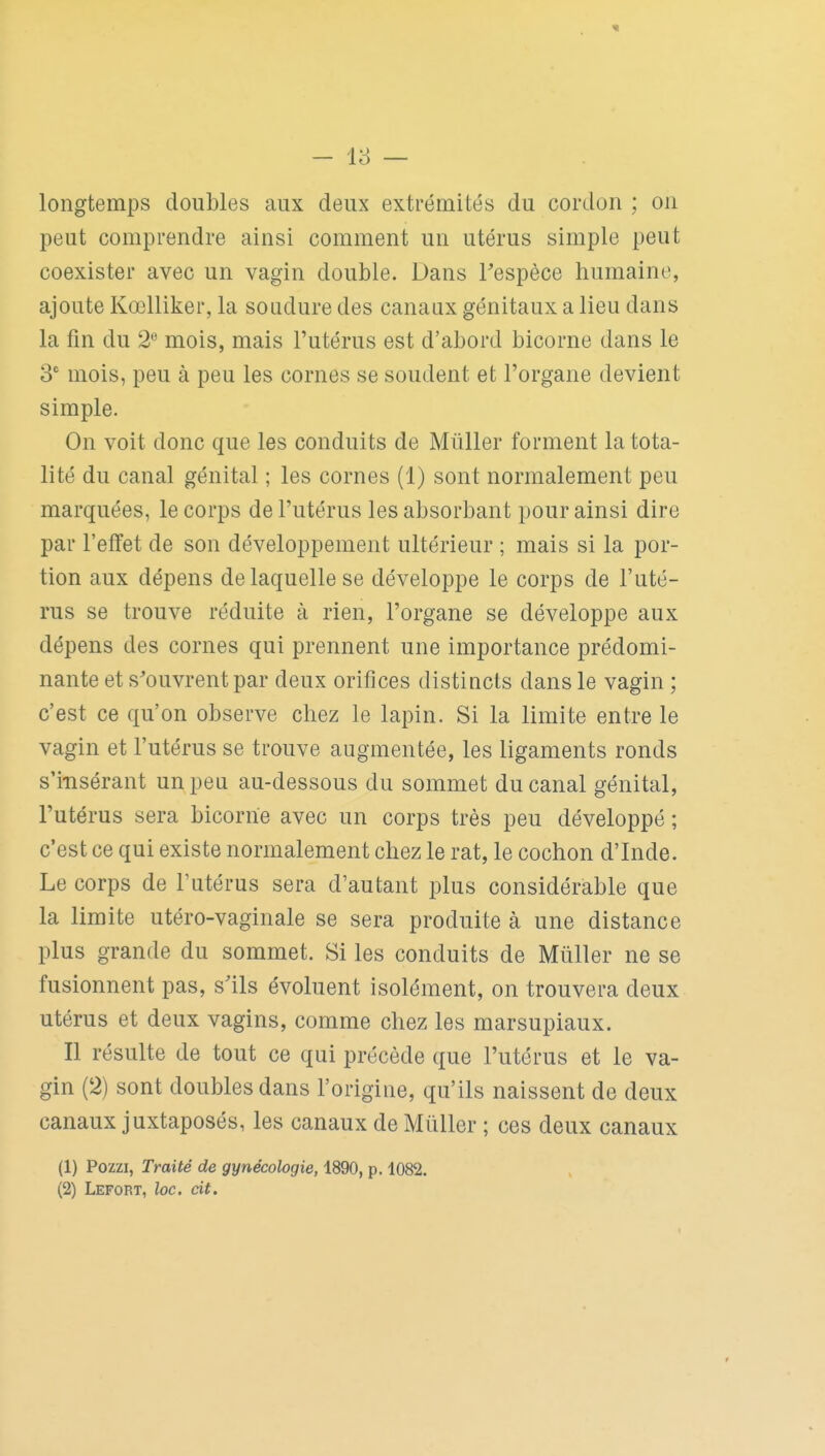 - 18 — longtemps doubles aux deux extrémités du cordon ; on peut comprendre ainsi comment un utérus simple peut coexister avec un vagin double. Dans Tespèce humaine, ajoute Kœlliker, la soudure des canaux génitaux a lieu dans la fm du 2*^ mois, mais l'utérus est d'abord bicorne dans le 3 mois, peu à peu les cornes se soudent et l'organe devient simple. On voit donc que les conduits de Mûller forment la tota- lité du canal génital ; les cornes (1) sont normalement peu marquées, le corps de l'utérus les absorbant pour ainsi dire par l'effet de son développement ultérieur ; mais si la por- tion aux dépens de laquelle se développe le corps de l'uté- rus se trouve réduite à rien, l'organe se développe aux dépens des cornes qui prennent une importance prédomi- nante et s'ouvrent par deux orifices distincts dans le vagin ; c'est ce qu'on observe chez le lapin. Si la limite entre le vagin et l'utérus se trouve augmentée, les ligaments ronds s'i-nsérant un peu au-dessous du sommet du canal génital, l'utérus sera bicorne avec un corps très peu développé ; c'est ce qui existe normalement chez le rat, le cochon d'Inde. Le corps de l'utérus sera d'autant plus considérable que la limite utéro-vaginale se sera produite à une distance plus grande du sommet. Si les conduits de Mûller ne se fusionnent pas, s'ils évoluent isolément, on trouvera deux utérus et deux vagins, comme chez les marsupiaux. Il résulte de tout ce qui précède que l'utérus et le va- gin (2) sont doubles dans l'origine, qu'ils naissent de deux canaux juxtaposés, les canaux de Mûller ; ces deux canaux (1) Pozzi, Traité de gynécologie, 1890, p. 1082.