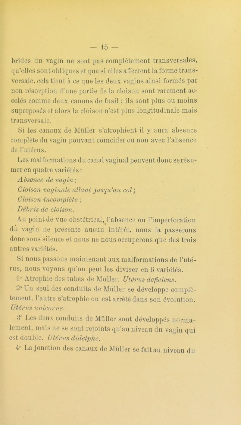 brides du vagin ne sont pas complètement transversales, qu'elles sont obliques et que si elles affectent la forme trans- versale, cela tient à ce que les deux vagins ainsi formés par non résorption d'une partie de la cloison sont rarement ac- colés comme deux canons de fusil ; ils sont plus ou moins superposés et alors la cloison n'est plus longitudinale mais transversale. Si les canaux de Mûller s'atrophient il y aura absence complète du vagin pouvant coïncider ou non avec l'absence de l'utérus. Les malformations du canal vaginal peuvent donc se résu- mer en quatre variétés : Absence de vagin; Cloison vaginale allant jusqu'au col ; Cloison incomplète Débris de cloison. Au point de vue obstétrical, l'absence ou l'imperforation dû vagin ne présente aucun intérêt, nous la passerons donc sous silence et nous ne nous occuperons que des trois autres variétés. Si nous passons maintenant aux malformations de l'uté- rus, nous voyons qu'on peut les diviser en 6 variétés. 1 Atrophie des tubes de Miiller. Utérus deficiens. 2° Un seul des conduits de Mûller se développe complè- tement, l'autre s'atrophie ou est arrêté dans son évolution. Utérus unicorne. 3 Les deux conduits de Millier sont développés norma- lement, mais ne se sont rejoints qu'au niveau du vagin qui est double. Utérus didelphe. 4 La jonction des canaux de Mûller se fait au niveau du