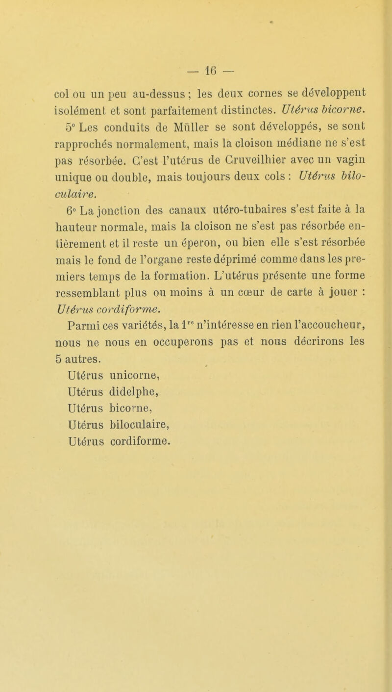 col ou un peu au-dessus ; les deux cornes se développent isolément et sont parfaitement distinctes. Utérus bicorne. 5° Les conduits de MûUer se sont développés, se sont rapprochés normalement, mais la cloison médiane ne s'est pas résorbée. C'est l'utérus de Gruveilhier avec un vagin unique ou double, mais toujours deux cols : Utérus bilo- culaire. 6° La jonction des canaux utéro-tubaires s'est faite à la hauteur normale, mais la cloison ne s'est pas résorbée en- tièrement et il reste un éperon, ou bien elle s'est résorbée mais le fond de l'organe reste déprimé comme dans les pre- miers temps de la formation. L'utérus présente une forme ressemblant plus ou moins à un cœur de carte à jouer : Utérus cordiforme. Parmi ces variétés, la 1'' n'intéresse en rien l'accoucheur, nous ne nous en occuperons pas et nous décrirons les 5 autres. ê Utérus unicorne, Utérus didelphe, Utérus bicorne, Utérus biloculaire. Utérus cordiforme.