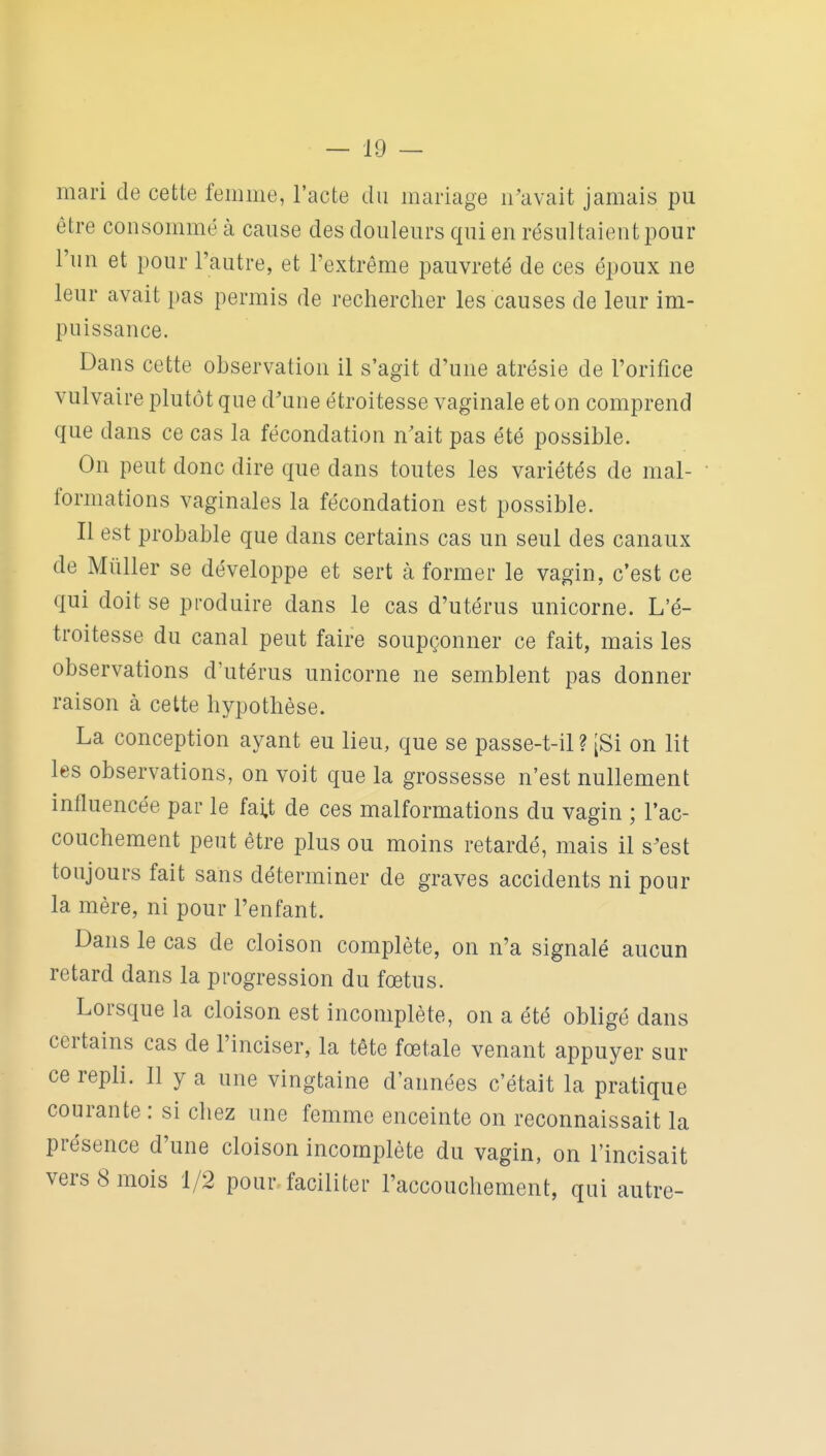 mari de cette femme, l'acte du mariage n'avait jamais pu être consommé à cause des douleurs qui en résultaient pour l'un et pour l'autre, et l'extrême pauvreté de ces époux ne leur avait pas permis de rechercher les causes de leur im- puissance. Dans cette observation il s'agit d'une atrésie de l'orifice vulvaire plutôt que d'une étroitesse vaginale et on comprend que dans ce cas la fécondation n'ait pas été possible. On peut donc dire que dans toutes les variétés de mal- formations vaginales la fécondation est possible. Il est probable que dans certains cas un seul des canaux de Millier se développe et sert à former le vagin, c'est ce qui doit se produire dans le cas d'utérus unicorne. L'é- troitesse du canal peut faire soupçonner ce fait, mais les observations d'utérus unicorne ne semblent pas donner raison à cette hypothèse. La conception ayant eu lieu, que se passe-t-il ? [Si on lit les observations, on voit que la grossesse n'est nullement influencée par le fai.t de ces malformations du vagin ; l'ac- couchement peut être plus ou moins retardé, mais il s'est toujours fait sans déterminer de graves accidents ni pour la mère, ni pour l'enfant. Dans le cas de cloison complète, on n'a signalé aucun retard dans la progression du fœtus. Lorsque la cloison est incomplète, on a été obligé dans certains cas de l'inciser, la tête fœtale venant appuyer sur ce repli. 11 y a une vingtaine d'années c'était la pratique courante : si chez une femme enceinte on reconnaissait la présence d'une cloison incomplète du vagin, on l'incisait vers 8 mois 1/2 pour faciliter l'accoucliement, qui autre-