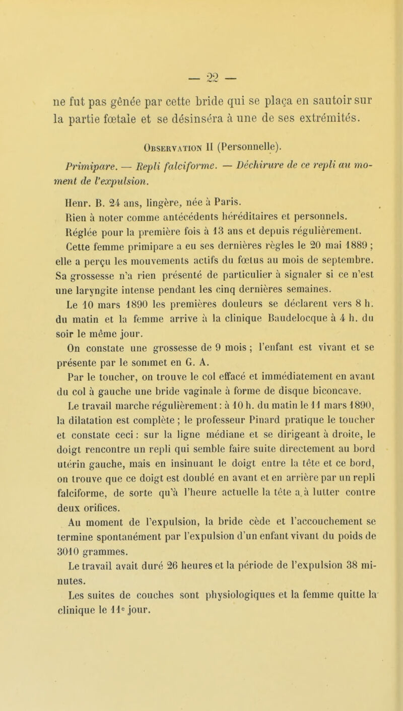 ne fut pas gênée par cette bride qui se plaça en sautoir sur la partie fœtale et se désinséra à une de ses extrémités. Observation II (Personnelle). Primipare. — Repli falciforme. — Déchirure de ce repli au tno- ment de l'expulsion. Henr. B. 24 ans, lingère, née à Paris. Rien à noter comme antécédents héréditaires et personnels. Réglée pour la première fois à 13 ans et depuis régulièrement. Cette femme primipare a eu ses dernières règles le 20 mai 1889 ; elle a perçu les mouvements actifs du fœtus au mois de septembre. Sa grossesse n'a rien présenté de particulier à signaler si ce n'est une laryngite intense pendant les cinq dernières semaines. Le 10 mars 1890 les premières douleurs se déclarent vers 8 h. du matin et la femme arrive à la clinique Baudelocque à 4 h. du soir le même jour. On constate une grossesse de 9 mois ; l'enfant est vivant et se présente par le sommet en G. A. Par le toucher, on trouve le col effacé et immédiatement en avant du col à gauche une bride vaginale à forme de disque biconcave. Le travail marche régulièrement : à 10 h. du matin le 11 mars 1890, la dilatation est complète ; le professeur Pinard pratique le toucher et constate ceci : sur la ligne médiane et se dirigeant à droite, le doigt rencontre un repli qui semble faire suite directement au bord utérin gauche, mais en insinuant le doigt entre la tête et ce bord, on trouve que ce doigt est doublé en avant et en arrière par un repli falciforme, de sorte qu'à l'heure actuelle la tête a. à lutter contre deux orifices. Au moment de l'expulsion, la bride cède et l'accouchement se termine spontanément par l'expulsion d'un enfant vivant du poids de 3010 grammes. Le travail avait duré 26 heures et la période de l'expulsion 38 mi- nutes. Les suites de couches sont physiologiques et la femme quitte la clinique le 11^ jour.