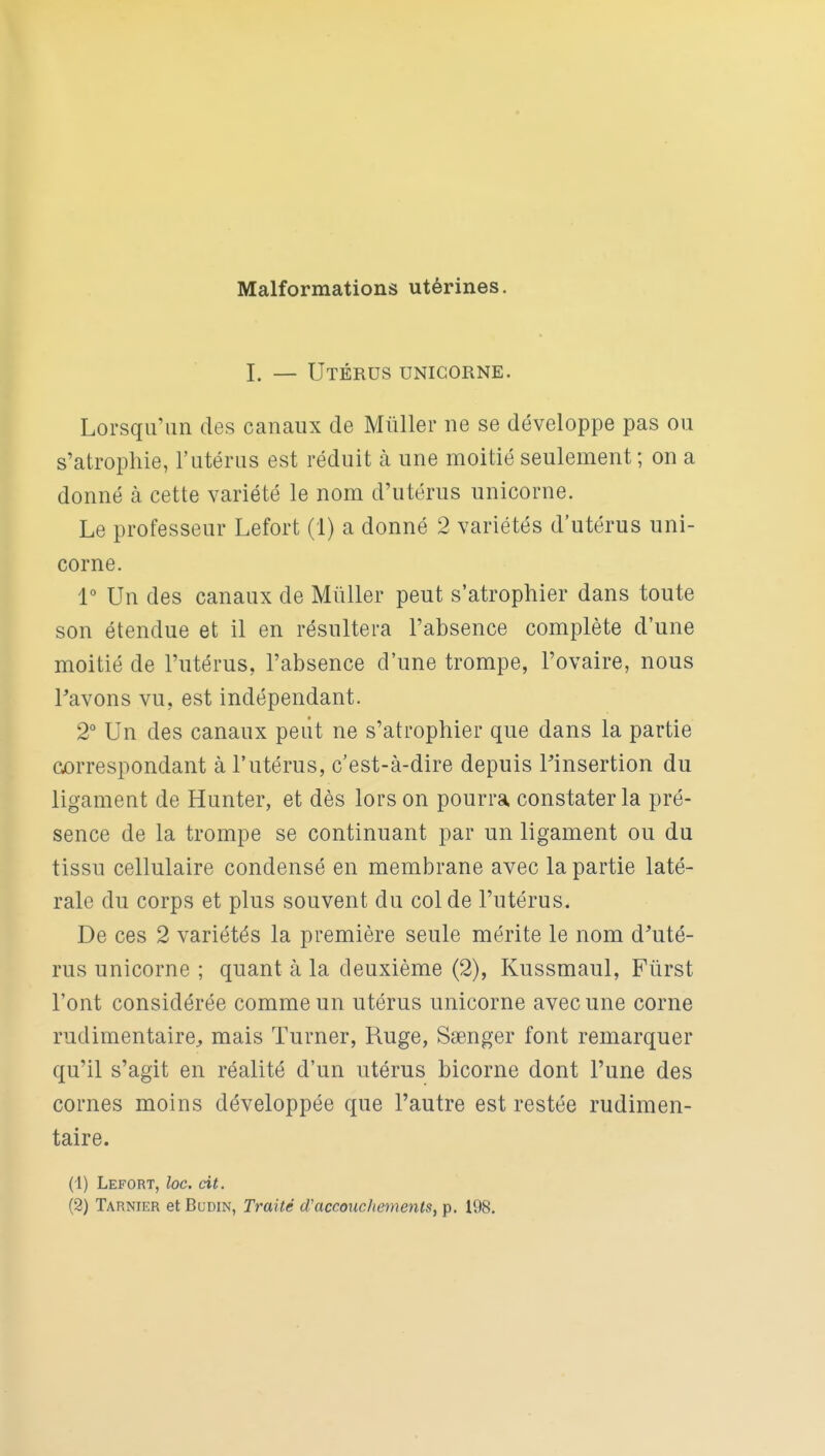 I. — Utérus unicorne. Lorsqu'un des canaux de Millier ne se développe pas ou s'atrophie, l'utérus est réduit à une moitié seulement ; on a donné à cette variété le nom d'utérus unicorne. Le professeur Lefort (1) a donné 2 variétés d'utérus uni- corne. 1° Un des canaux de MûUer peut s'atrophier dans toute son étendue et il en résultera l'absence complète d'une moitié de l'utérus, l'absence d'une trompe, l'ovaire, nous Pavons vu, est indépendant. 2° Un des canaux peiit ne s'atrophier que dans la partie correspondant à l'utérus, c'est-à-dire depuis linsertion du ligament de Hunter, et dès lors on pourra constater la pré- sence de la trompe se continuant par un ligament ou du tissu cellulaire condensé en membrane avec la partie laté- rale du corps et plus souvent du col de l'utérus. De ces 2 variétés la première seule mérite le nom d^uté- rus unicorne ; quant à la deuxième (2), Kussmaul, Fûrst l'ont considérée comme un utérus unicorne avec une corne rudimentaire^ mais Turner, Ruge, Saenger font remarquer qu'il s'agit en réalité d'un utérus bicorne dont l'une des cornes moins développée que l'autre est restée rudimen- taire. (1) Lefort, loc. cit. (2) Tarnier et Budin, Traité d'accouchemenlSy p, 198.