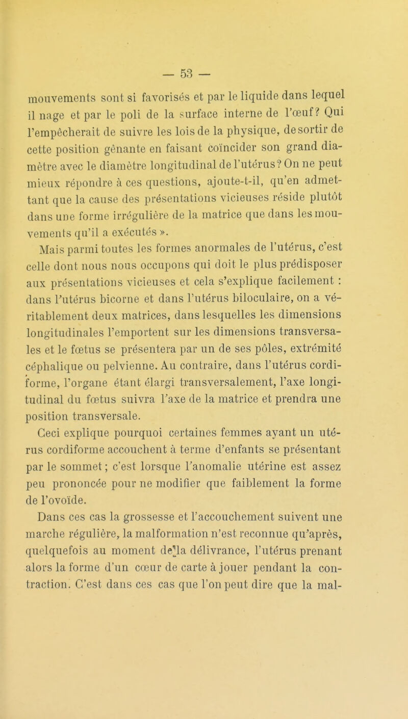 mouvements sont si favorisés et par le liquide dans lequel il nage et par le poli de la surface interne de l'œuf? Qui l'empêcherait de suivre les lois de la physique, de sortir de cette position gênante en faisant coïncider son grand dia- mètre avec le diamètre longitudinal de l'utérus? On ne peut mieux répondre à ces questions, ajoute-t-il, qu'en admet- tant que la cause des présentations vicieuses réside plutôt dans une forme irrégulière de la matrice que dans les mou- vements qu'il a exécutés ». Mais parmi toutes les formes anormales de l'utérus, c'est celle dont nous nous occupons qui doit le plus prédisposer aux présentations vicieuses et cela s'explique facilement : dans Tutérus bicorne et dans l'utérus biloculaire, on a vé- ritablement deux matrices, dans lesquelles les dimensions longitudinales l'emportent sur les dimensions transversa- les et le fœtus se présentera par un de ses pôles, extrémité céphalique ou pelvienne. Au contraire, dans l'utérus cordi- forme, l'organe étant élargi transversalement, l'axe longi- tudinal du fœtus suivra Taxe de la matrice et prendra une position transversale. Ceci explique pourquoi certaines femmes ayant un uté- rus cordiforme accouchent à terme d'enfants se présentant par le sommet ; c'est lorsque Tanomalie utérine est assez peu prononcée pour ne modifier que faiblement la forme de l'ovoïde. Dans ces cas la grossesse et l'accouchement suivent une marche régulière, la malformation n'est reconnue qu^après, quelquefois au moment de^la délivrance, l'utérus prenant alors la forme d'un cœur de carte à jouer pendant la con- traction. C'est dans ces cas que l'on peut dire que la mal-