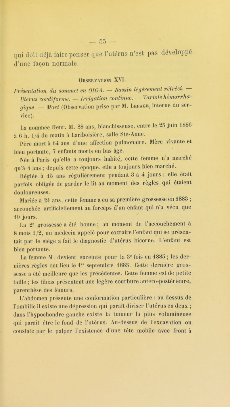 qui doit déjà faire penser que l'utérus n'est pas développé d'une façon normale. Observation XVI. Présentation du sommet en OIGA. — Dassin légèrement rétréci. — Utérus cordiforme. — Irrigation continue. — Variole hémorrha- giqiie^ _ Mort (Observation prise par M. Lepage, interne du ser- vice). La nommée Henr. M. 28 ans, blanchisseuse, entre le 23 juin 188G à 6 h. 1/4 du malin à Lariboisière, salle Ste-Anne. Père mort à 64 ans d'une affection pulmonaire. Mère vivante et bien portante, 7 enfants morts en bas âge. Née à Paris qu'elle a toujours habité, cette femme n'a marché qu'à 4 ans ; depuis cette époque, elle a toujours bien marché. Réglée à 15 ans régulièrement pendant 3 à 4 jours : elle était parfois obligée de garder le lit au moment des règles qui étaient douloureuses. Mariée à 24 ans, cette femme a eu sa première grossesse en 1883 ; ajccouchée artificiellement au forceps d'un enfant qui n'a vécu que 10 jours. La 2^ grossesse a été bonne ; au moment de l'accouchement à 8 mois 1/2, un médecin appelé pour extraire l'enfant qui se présen- tait par le siège a fait le diagnostic d'utérus bicorne. L'enfant est bien portante. La femme M. devient enceinte pour la 3 fois en 1885 ; les der- nières règles ont lieu le 1 septembre 1885. Cette dernière gros- sesse a été meilleure que les précédentes. Cette femme est de petite taille ; les tibias présentent une légère courbure antéro-postérieure, parenthèse des fémurs. L'abdomen présente une conformation particulière : au-dessus de l'ombilic il existe une dépression qui paraît diviser Tutérus en deux ; dans l'hypochondre gauche existe la tumeur la plus volumineuse qui paraît être le fond de l'utérus. Au-dessus de l'excavation on constate par le palper l'existence d'une tête mobile avec front à