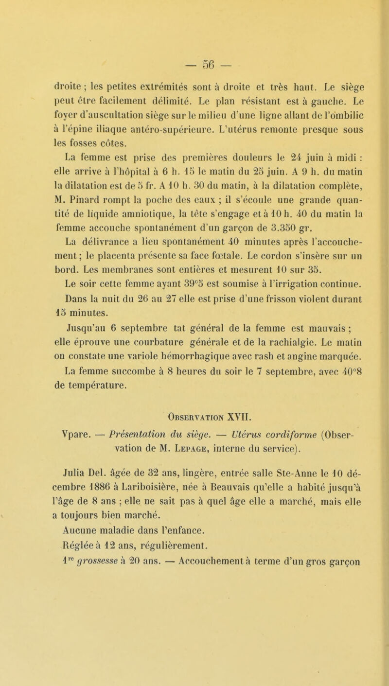 droite ; les petites extrémités sont à droite et très haut. Le siège peut (Hre facilement délimité. Le plan résistant est à gauclie. Le foyer d'auscultation siège sur le milieu d'une ligne allant de l'ombilic à l'épine iliaque antéro-supérieure. L'utérus remonte presque sous les fosses côtes. La femme est prise des premières douleurs le 24 juin à midi : elle arrive à l'hôpital à 6 h. 45 le matin du 25 juin. A 9 h. du matin la dilatation est de 5 fr. A iO h. 30 du malin, à la dilatation complète, M. Pinard rompt la poche des eaux ; il s'écoule une grande quan- tité de liquide amniotique, la tête s'engage et à 10 h. 40 du matin la femme accouche spontanément d'un garçon de 3.350 gr. La délivrance a lieu spontanément 40 minutes après l'accouche- ment ; le placenta présente sa face fœtale. Le cordon s'insère sur un bord. Les membranes sont entières et mesurent 10 sur 35. Le soir cette femme ayant 39*^5 est soumise à l'irrigation continue. Dans la nuit du 26 au 27 elle est prise d'une frisson violent durant 15 minutes. Jusqu'au 6 septembre tat général de la femme est mauvais ; elle éprouve une courbature générale et de la rachialgie. Le malin on constate une variole hémorrhagique avec rash et angine marquée. La femme succombe à 8 heures du soir le 7 septembre, avec 408 de température. Observation XVIL Vpare. — Présentation du siège. — Utérus cordiforme (Obser- vation de M. Lepage, interne du service). Julia Del. âgée de 32 ans, lingère, entrée salle Ste-Anne le 10 dé- cembre 1886 à Lariboisière, née à Beauvais qu'elle a habité jusqu'à râge de 8 ans ; elle ne sait pas à quel âge elle a marché, mais elle a toujours bien marché. Aucune maladie dans l'enfance. Réglée à 12 ans, régulièrement. 1' grossesse h 20 ans. — Accouchement à terme d'un gros garçon