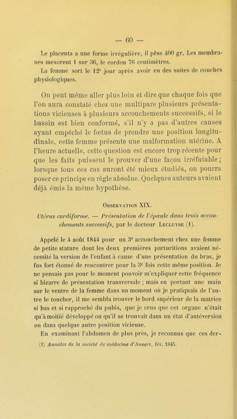 Le placenta a une forme irrégiilière, il pèse 400 gr. Les membra- nes mesurent 1 sur 86, le cordon 70 centimètres. La femme sort le jour après avoir eu des suites de couches physiologiques. On peut même aller plus loin et dire que chaque fois que Ton aura constaté chez une multipare plusieurs présenta- tions vicieuses à plusieurs accouchements successifs, si le bassin est bien conformé, s'il n'y a pas d'autres causes ayant empêché le fœtus de prendre une position longitu- dinale, cette femme présente une malformation utérine. A l'heure actuelle, cette question est encore trop récente pour que les faits puissent le prouver d'une façon irréfutable; lorsque tous ces cas auront été mieux étudiés, on pourra poser ce principe en règle absolue. Quelques auteurs avaient déjà émis la même hypothèse. Observation XIX. Utérus cordiforme. — Présentation de Vépaule dans trois accou- chements successifs, par le docteur Legluyse (1). Appelé le 4 août 1844 pour un 3 accouchement chez une femme de petite stature dont les deux premières parturitions avaient né- cessité la version de l'enfant à cause d'une présentation du bras, je fus fort étonné de rencontrer pour la 3*^ fois cette même position. Je ne pensais pas pour le moment pouvoir m'expliquer cette fréquence si bizarre de présentation transversale ; mais en portant une main sur le venire de la femme dans un moment où je pratiquais de l'au- tre le toucher, il me sembla trouver le bord supérieur de la matrice si bas et si rapproché du pubis, que je crus que cet organe n'était qu'à moitié développé ou quMl se trouvait dans un état d'antéversion ou dans quelque autre position vicieuse. En examinant l'abdomen de plus près, je reconnus que ces der- (1) Annales de la société de médecine d'Anvers, fév. 1845.