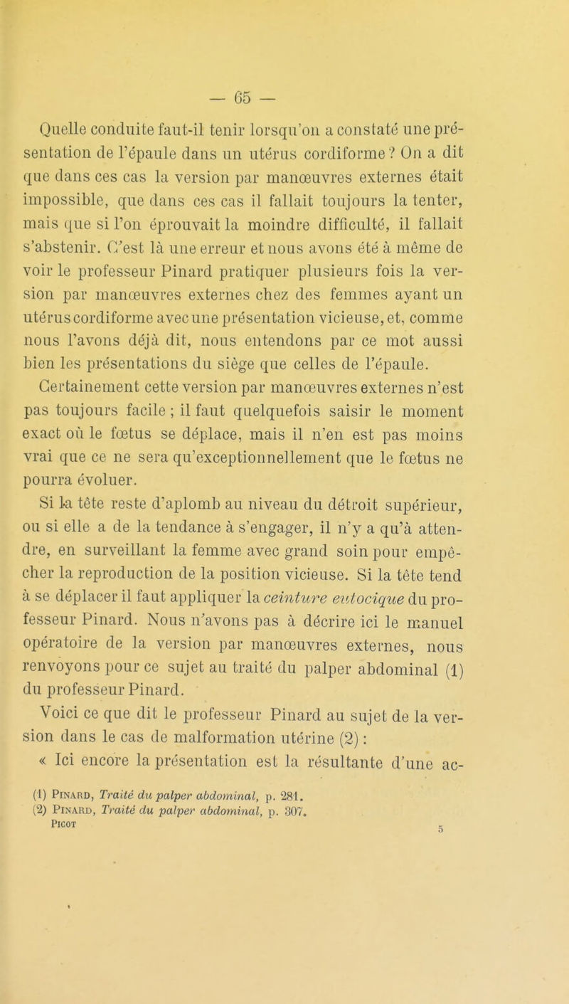 Quelle conduite faut-il tenir lorsqu'on a constaté une pré- sentation de l'épaule dans un utérus cordiforme? On a dit que dans ces cas la version par manœuvres externes était impossible, que dans ces cas il fallait toujours la tenter, mais que si l'on éprouvait la moindre difficulté, il fallait s'abstenir. C'est là une erreur et nous avons été à même de voir le professeur Pinard pratiquer plusieurs fois la ver- sion par manœuvres externes chez des femmes ayant un utérus cordiforme avec une présentation vicieuse, et, comme nous l'avons déjà dit, nous entendons par ce mot aussi bien les présentations du siège que celles de l'épaule. Certainement cette version par manœuvres externes n'est pas toujours facile ; il faut quelquefois saisir le moment exact où le fœtus se déplace, mais il n'en est pas moins vrai que ce ne sera qu'exceptionnellement que le fœtus ne pourra évoluer. Si k tête reste d'aplomb au niveau du détroit supérieur, ou si elle a de la tendance à s'engager, il n'y a qu'à atten- dre, en surveillant la femme avec grand soin pour empê- cher la reproduction de la position vicieuse. Si la tête tend à se déplacer il faut appliquer la ceinture etUocique du pro- fesseur Pinard. Nous n'avons pas à décrire ici le manuel opératoire de la version par manœuvres externes, nous renvoyons pour ce sujet au traité du palper abdominal (1) du professeur Pinard. Voici ce que dit le professeur Pinard au sujet de la ver- sion dans le cas de malformation utérine (2) : « Ici encore la présentation est la résultante d'une ac- (1) Pinard, Traité du palper abdominal, p. 281. (2) Pinard, Traité du palper abdominal, p. 307. Picot e