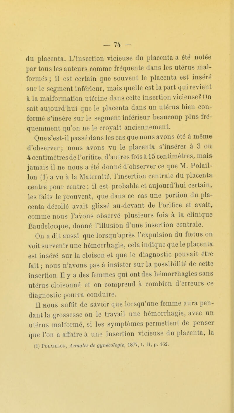 du placenta. L'insertion vicieuse du placenta a été notée par tous les auteurs comme fréquente dans les utérus mal- formés ; il est certain que souvent le placenta est inséré sur le segment inférieur, mais quelle est la part qui revient à la malformation utérine dans cette insertion vicieuse? On sait aujourd'hui que le placenta dans un utérus bien con- formé s'insère sur le segment inférieur beaucoup plus fré- quemment qu'on ne le croyait anciennement. Que s'est-il passé dans les cas que nous avons été à même d'observer: nous avons vu le placenta s'insérer à 3 ou 4 centimètres de l'oritice, d'autres fois à 15 centimètres, mai& jamais il ne nous a été donné d'observer ce que M. Polail- lon (1) a vu à la Maternité, l'insertion centrale du placenta centre pour centre: il est probable et aujourd'hui certain, les faits le prouvent, que dans ce cas une portion du pla- centa décollé avait glissé au-devant de Forifice et avait,, comme nous l'avons observé plusieurs fois à la clinique Baudelocque, donné l'illusion d'une insertion centrale. On a dit aussi que lorsqu'après l'expulsion du fœtus on voit survenir une hémorrhagie, cela indique que le placenta est inséré sur la cloison et que le diagnostic pouvait être fait ; nous n'avons pas à insister sur la possibilité de cette insertion. Il y a des femmes qui ont des hémorrhagies sans utérus cloisonné et on comprend à combien d'erreurs ce diagnostic pourra conduire. Il nous suffit de savoir que lorsqu'une femme aura pen- dant la grossesse ou le travail une hémorrhagie, avec un utérus malformé, si les symptômes permettent de penser que l'on a affaire à une insertion vicieuse du placenta, la (1) POLAiLLON, Annales de gynécologie, 1877, t. II, p. lÔti.