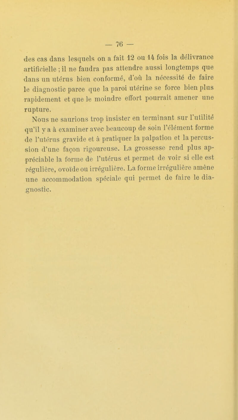 des cas dans lesquels on a fait 12 ou 14 fois la délivrance artificielle ; il ne faudra pas attendre aussi longtemps que dans un utérus bien conformé, d où la nécessité de faire le diagnostic parce que la paroi utérine se force bien plus rapidement et que le moindre effort pourrait amener une rupture. Nous ne saurions trop insister en terminant sur l'utilité qu'il y a à examiner avec beaucoup de soin l'élément forme de l'utérus gravide et à pratiquer la palpatioii et la percus- sion d'une façon rigoureuse. La grossesse rend plus ap- préciable la forme de l'utérus et permet de voir si elle est régulière, ovoïde ou irrégulière. La forme irrégulière amène une accommodation spéciale qui permet de faire le dia- gnostic.