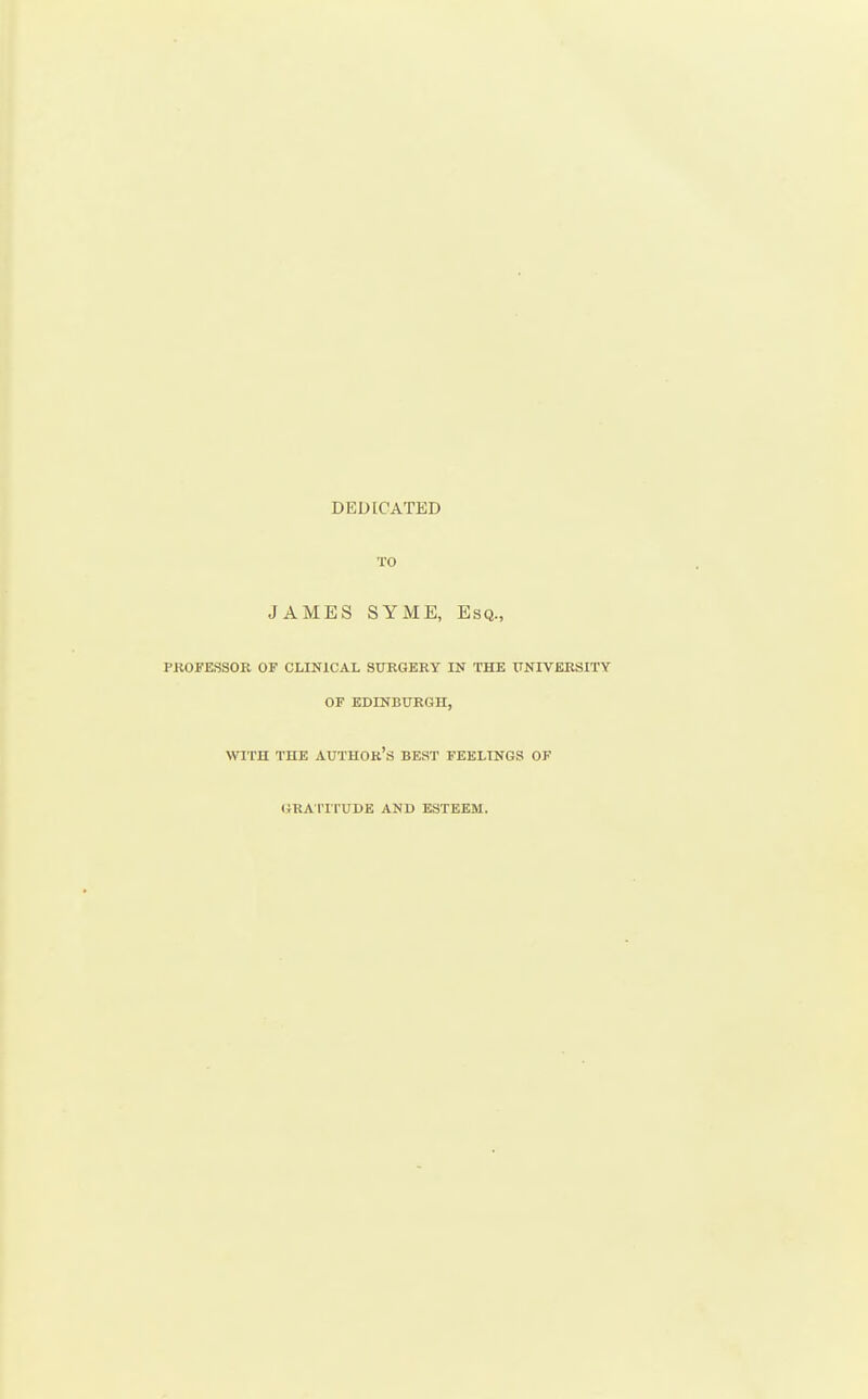 DEDICATED TO JAMES SYME, Esq., PROFESSOR OF CLINICAL SURGERY LN THE ITNIVERSITY OF EDINBURGH, WITH THE author's BEST FEELINGS OF (JRA I'ITUDE AND ESTEEM.