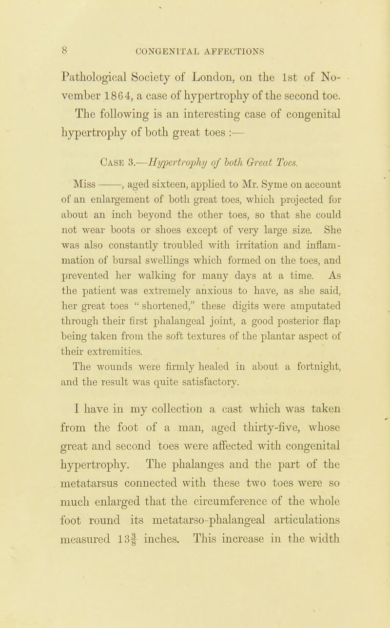 Pathological Society of London, on the 1st of No- vember 1864, a case of hypertrophy of the second toe. The following is an interesting case of congenital hypertrophy of both great toes :— Case 3.—Hypertrophy of both Great Toes. Miss , aged sixteen, applied to Mr. Syme on account of an enlargement of both great toes, which projected for about an inch beyond the other toes, so that she could not wear boots or shoes except of very large size. She was also constantly troubled with irritation and inflam- mation of bursal swellings which formed on the toes, and prevented her walkiug for many days at a time. As the patient was extremely anxious to have, as she said, her great toes  shortened, these digits were amputated through their first phalangeal joint, a good posterior flap being taken from the soft textures of the plantar aspect of their extremities. The wounds were firmly healed in about a fortnight, and the result was quite satisfactory. I have in my collection a cast which was taken from the foot of a man, aged thirty-five, whose great and second toes were affected with congenital hypertrophy. The phalanges and the part of the metatarsus connected with these two toes were so much enlarged that the circumference of the whole foot round its metatarso-phalangeal articulations measured 13f inches. This increase in the width