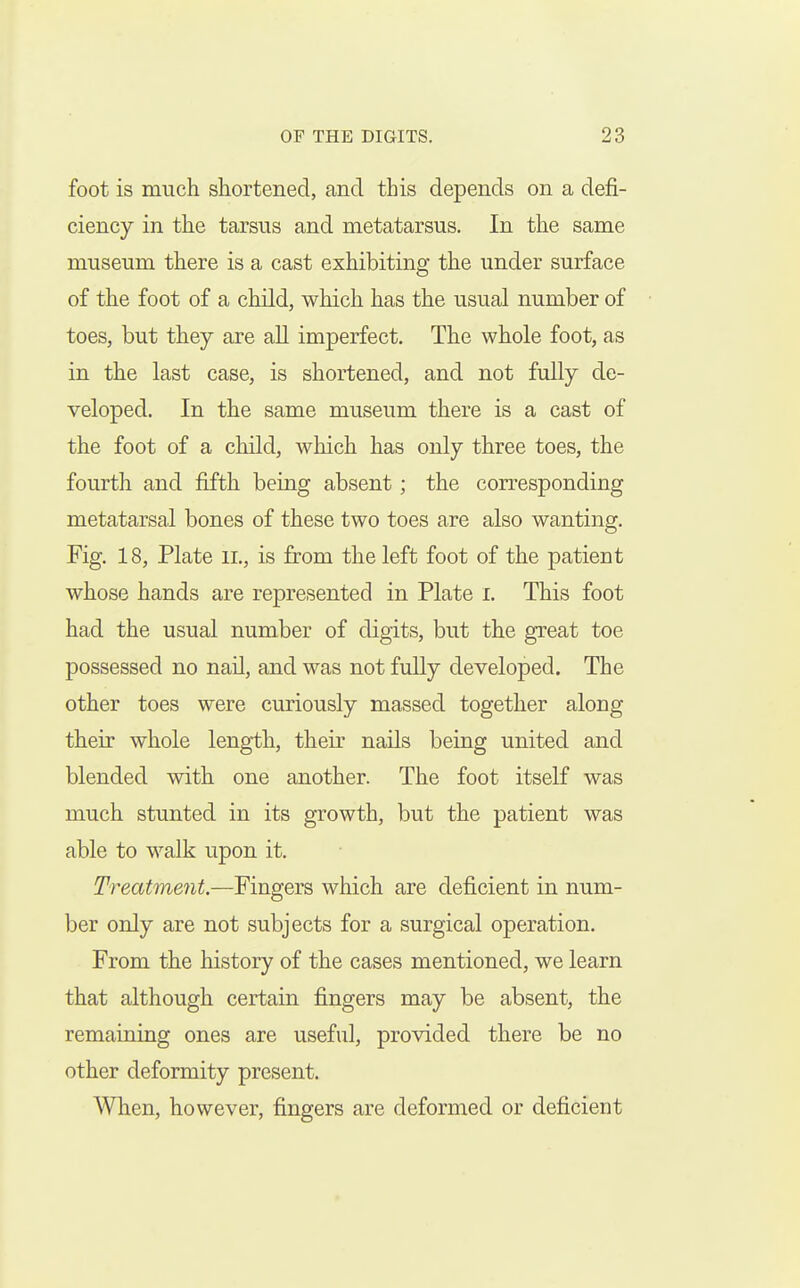 foot is much shortened, and this depends on a defi- ciency in the tarsus and metatarsus. In the same museum there is a cast exhibiting the under surface of the foot of a child, which has the usual number of toes, but they are aU imperfect. The whole foot, as in the last case, is shortened, and not fully de- veloped. In the same museum there is a cast of the foot of a child, which has only three toes, the fourth and fifth being absent; the corresponding metatarsal bones of these two toes are also wanting. Fig. 18, Plate ii., is from the left foot of the patient whose hands are represented in Plate i. This foot had the usual number of digits, but the great toe possessed no nail, and was not fully developed. The other toes were curiously massed together along their whole length, their nails being united and blended with one another. The foot itself was much stunted in its growth, but the patient was able to walk upon it. Treatment.—Fingers which are deficient in num- ber only are not subjects for a surgical operation. From the history of the cases mentioned, we learn that although certain fingers may be absent, the remaining ones are useful, provided there be no other deformity present. When, however, fingers are deformed or deficient