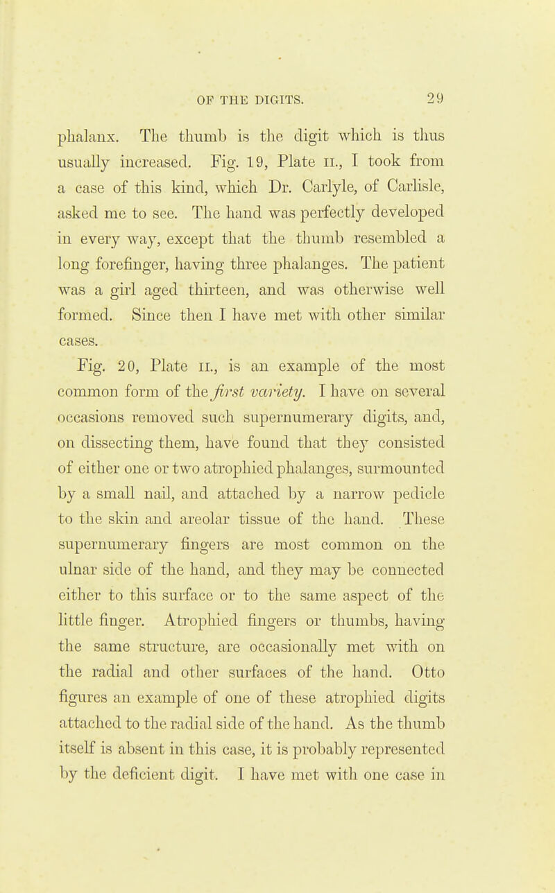 phalanx. The thumb is the digit which is tlms usually increased. Fig. 19, Plate ii., I took from a case of this kind, which Dr. Carlyle, of Carlisle, asked me to see. The hand was perfectly developed in every way, except that the thumb resembled a long forefinger, having three phalanges. The patient was a girl aged thirteen, and was otherwise well formed. Since then I have met with other similar cases. Fig, 20, Plate ii., is an example of the most common form of the Jirst variety. I have on several occasions removed such supernumerary digits, and, on dissecting them, have found that they consisted of either one or two atrophied phalanges, surmounted by a small nail, and attached by a narrow pedicle to the skin and areolar tissue of the hand. These supernumerary fingers are most common on the ulnar side of the hand, and they may be connected either to this surface or to the same aspect of the little finger. Atrophied fingers or tliumbs, having the same structure, are occasionally met with on the radial and other surfaces of the hand. Otto figures an example of one of these atrophied digits attached to the radial side of the hand. As the thumb itself is absent in this case, it is probably represented by the deficient digit. I have met with one case in