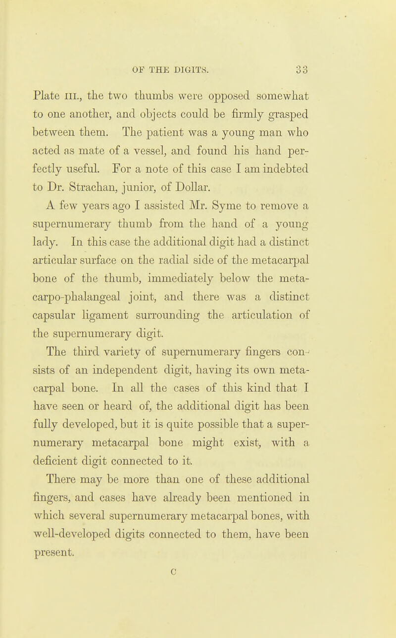 Plate III., the two thumbs were opposed somewhat to one another, and objects could be firmly grasped between them. The patient was a young man who acted as mate of a vessel, and found his hand per- fectly useful. For a note of this case I am indebted to Dr. Strachan, junior, of Dollar. A few years ago I assisted Mr. Syme to remove a supernumerary thumb from the hand of a young lady. In this case the additional digit had a distinct articular surface on the radial side of the metacarpal bone of the thumb, immediately below the meta- carpo-phalangeal joint, and there was a distinct capsular ligament surrounding the articulation of the supernumerary digit. The third variety of supernumerary fingers con - sists of an independent digit, having its own meta- carpal bone. In all the cases of this kind that I have seen or heard of, the additional digit has been fully developed, but it is quite possible that a super- numerary metacarpal bone might exist, with a deficient digit connected to it. There may be more than one of these additional fingers, and cases have already been mentioned in which several supernumerary metacarpal bones, with well-developed digits connected to them, have been present. c