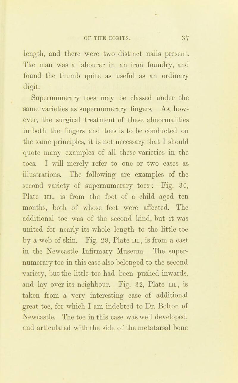 length, and there were two distinct nails present. The man was a labourer in an iron foundry, and found the thumb quite as useful as an ordinary- digit. Supernumerary toes may be classed under the same varieties as supernumerary fingers. As, how- ever, the surgical treatment of these abnormalities in both the fingers and toes is to be conducted on the same principles, it is not necessary that I should quote many examples of all these varieties in the toes. I will merely refer to one or two cases as illustrations. The following are examples of the second variety of supernumerary toes :—Fig. 30, Plate III., is from the foot of a child aged ten months, both of whose feet were afiected. The additional toe was of the second kind, l)ut it was united for nearly its whole length to the little toe by a web of skin. Fig. 28, Plate Iii., is from a cast in the Newcastle Infirmary Museum. The super- numerary toe in this case also belonged to the second variety, but the little toe had been pushed inwards, and lay over its neighbour. Fig. 32, Plate iii , is taken from a very interesting case of additional great toe, for which I am indebted to Dr. Bolton of Newcastle. The toe in this case was well developed, and articulated with the side of the metatarsal bone