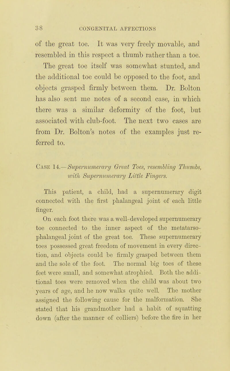 of tlie great toe. It was very freely movable, and resembled in this respect a thumb rather than a toe. The great toe itself was somewhat stunted, and the additional toe could be opposed to the foot, and objects grasped firmly between them. Dr. Bolton has also sent me notes of a second case, in which there was a similar deformity of the foot, but associated with club-foot. The next two cases are from Dr. Bolton's notes of the examples just re- ferred to. Case Supernumerary Great Toes, resemUing TJmmbs, with Supernumeo-ary Little Fingers. This patient, a child, had a supernumerary digit connected with the first phalangeal joint of each little finger. On each foot there was a well-developed supernumerary toe connected to the inner aspect of the metatarso- phalangeal joint of the great toe. Tliese supernumerary toes possessed great freedom of movement in every direc- tion, and objects could be firmly grasped between them and the sole of the foot. The normal big toes of these feet were small, and somewhat atrophied. Both the addi- tional toes were removed when the child was about two years of age, and he now walks quite well. The mother assigned the foUowmg cause for the malformation. She stated that his grandmother liad a habit of squatting down (after the manner of colliers) before the fire in lier