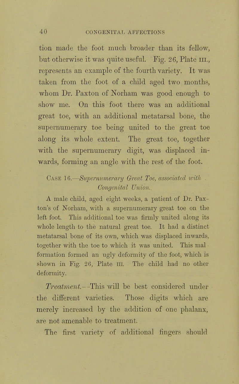 tioii made the foot much broader than its fellow, but otherwise it was quite useful. Fig. 26, Plate iii., represents an example of the fourth variety. It was taken from the foot of a child aged two months, whom Dr. Paxton of Norham was good enough to show me. On this foot there was an additional great toe, with an additional metatarsal bone, the supernumerary toe being united to the great toe along its whole extent. The great toe, together with the supernumerary digit, was displaced in- wards, forming an angle with the rest of the foot. Case 16.—Supcrnv.merary Greed Toe, associated with . Congenital Union.. A male child, aged eight weeks, a patient of Dr. Pax- ton's of Norham, with a supernumerary great toe on the left foot. This additional toe was firmly united along its whole length to the natural great toe. It had a distinct metatarsal bone of its own, which was displaced inwards, together with the toe to which it was united. This mal formation formed an ugly deformity of the foot, which is shown in Fig. 26, Plate ill. The child had no other deformity. Treatment.--TYns, will be best considered under the different varieties. Those digits which are merely increased by the addition of one phalanx, are not amenable to treatment. The first variety of additional fingers should