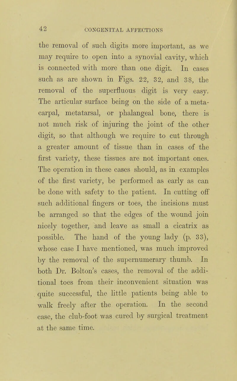 the removal of such digits more imiDortant, as we may require to open into a synovial cavity, which is connected with more than one digit. In cases such as are shown in Figs. 22, 32, and 38, the removal of the superfluous digit is very easy. The articular surface being on the side of a meta- carpal, metatarsal, or phalangeal bone, there is not much risk of injuring the joint of the other digit, so that although we require to cut through a greater amount of tissue than in cases of the first variety, these tissues are not im2Dortant ones. The operation in these cases should, as in examples of the first variety, be performed as early as can be done with safety to the patient. In cutting ofi such additional fingers or toes, the incisions must be arranged so that the edges of the wound join nicely together, and leave as small a cicatrix as possible. The hand of the young lady (p. 33), whose case I have mentioned, was much improved by the removal of the supernumerary thumb. In both Dr. Bolton's cases, the removal of the addi- tional toes from their inconvenient situation was quite successful, the little patients being able to walk freely after the operation. In the second case, the club-foot was cured by surgical treatment at the same time.