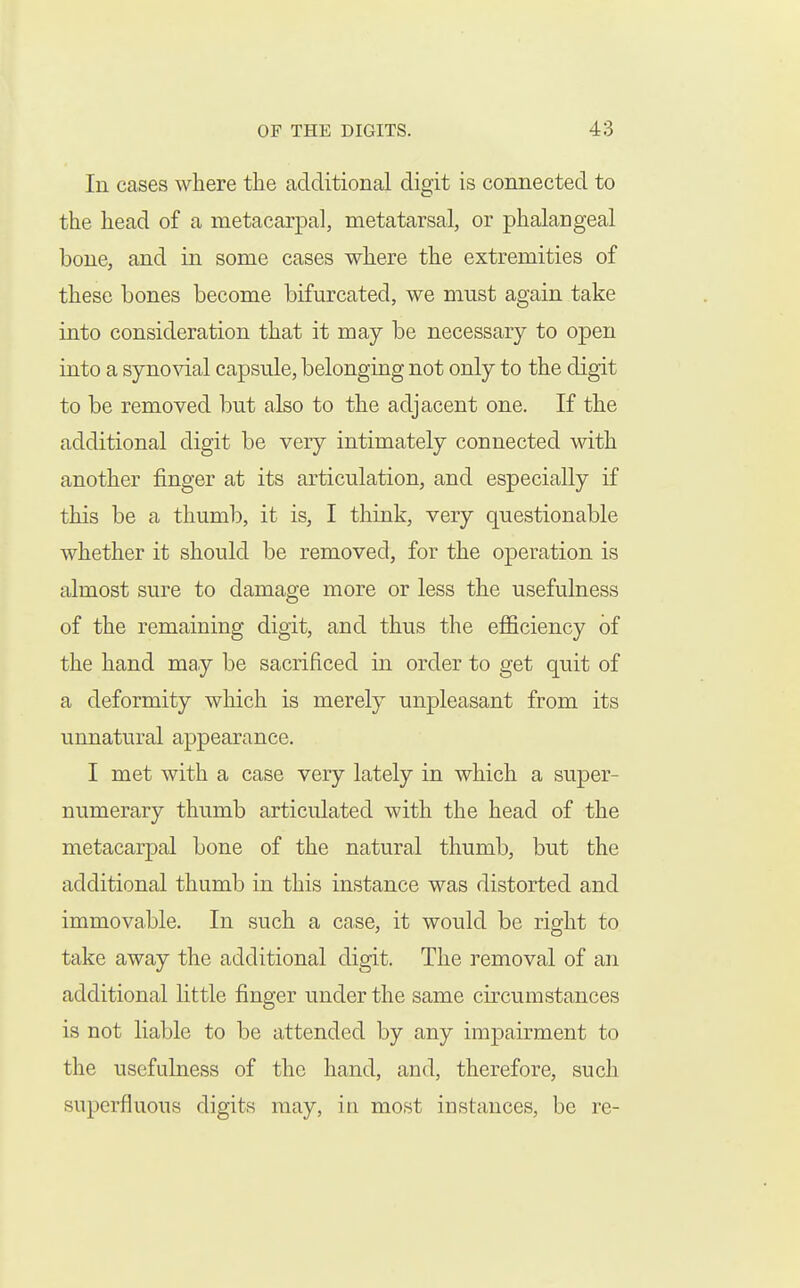 In cases where the additional digit is connected to the head of a metacarpa], metatarsal, or phalangeal bone, and in some cases where the extremities of these bones become bifurcated, we must again take into consideration that it may be necessary to open into a syno^dal capsule, belonging not only to the digit to be removed but also to the adjacent one. If the additional digit be very intimately connected with another finger at its articulation, and especially if this be a thumb, it is, I think, very questionable whether it should be removed, for the operation is almost sure to damage more or less the usefulness of the remaining digit, and thus the efficiency of the hand may be sacrificed in order to get quit of a deformity which is merely unpleasant from its unnatural appearance. I met with a case very lately in which a super- numerary thumb articulated with the head of the metacarpal bone of the natural thumb, but the additional thumb in this instance was distorted and immovable. In such a case, it would be right to take away the additional digit. The removal of an additional little finger under the same circumstances is not liable to be attended by any impairment to the usefulness of the hand, and, therefore, such superfluous digits may, in most instances, be re-