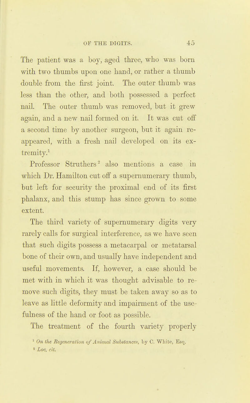 The patient was a boy, aged three, who was born with two thumbs upon one hand, or rather a thumb double from the first joint. The outer thumb was less than the other, and both possessed a perfect nail. The outer thumb was removed, but it grew again, and a new nail formed on it. It was cut off a second time by another surgeon, but it again re- appeared, with a fresh nail developed on its ex- tremity.^ Professor Struthers^ also mentions a case in which Dr. Hamilton cut off a supernumerary thumb, but left for security the proximal end of its first phalanx, and this stump has since grown to some extent. The third variety of supernumerary digits very rarely calls for surgical interference, as we have seen that such digits possess a metacarpal or metatarsal bone of their own, and usually have independent and useful movements. If, however, a case should be met with in which it was thought advisable to re- move such digits, they must be taken away so as to leave as little deformity and impairment of the use- fulness of the hand or foot as possible. The treatment of the fourth variety properly ' On the Regeneration of Animal Subatancex, by C. White, Esq. 2 Lac. cit.