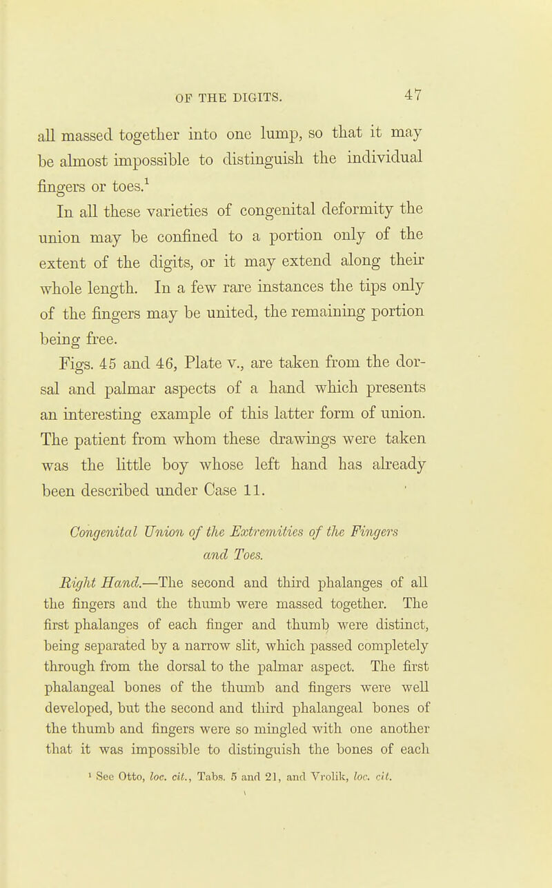 all massed together into one lump, so that it may be almost impossible to distinguish the individual fingers or toes/ In all these varieties of congenital deformity the union may be confined to a portion only of the extent of the digits, or it may extend along their whole length. In a few rare instances the tips only of the fingers may be united, the remaining portion being free. Figs. 45 and 46, Plate v., are taken from the dor- sal and palmar aspects of a hand which presents an interesting example of this latter form of union. The patient from whom these drawings were taken was the little boy whose left hand has already been described under Case 11. Congenital Union of the Extremities of the Fingers and Toes. Right Hand.—The second and third phalanges of all the fingers and the thumb were massed together. The first phalanges of each finger and thumb were distinct, being separated by a narrow slit, which passed completely through from the dorsal to the palmar aspect. The first phalangeal bones of the thumb and fingers were well developed, but the second and third phalangeal bones of the thumb and fingers were so mingled with one another that it was impossible to distinguish the bones of each 1 See Otto, loc. cit., Tabs. 5 and 21, and Vrolik, loc. cil.