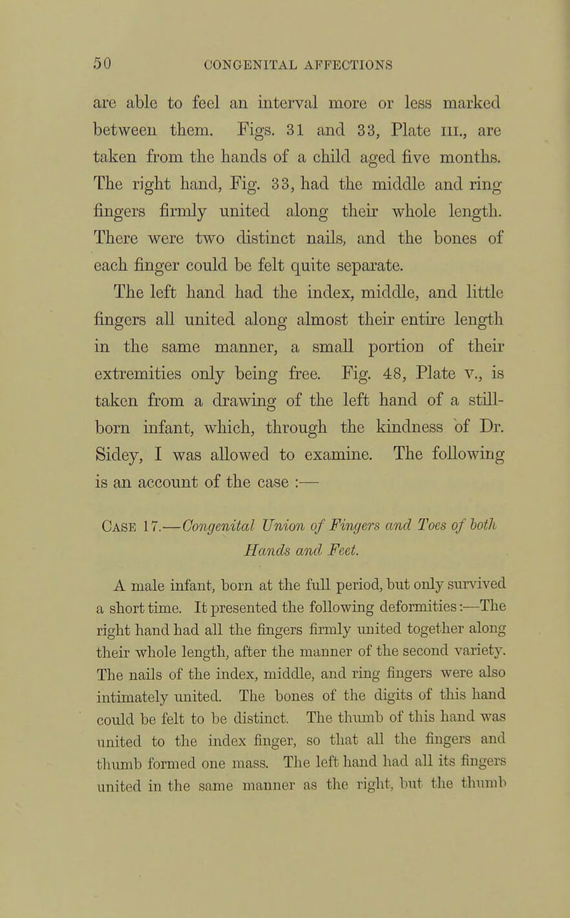 are able to feel an interval more or less marked between them. Figs. 31 and 33, Plate iii., are taken from the hands of a child aged five months. The right hand, Fig. 33, had the middle and ring fingers firmly united along their whole length. There were two distinct nails, and the bones of each finger could be felt quite separate. The left hand had the index, middle, and little fingers all united along almost their entire length in the same manner, a small portion of their extremities only being free. Fig. 48, Plate v., is taken from a drawing of the left hand of a still- born infant, which, through the kindness of Dr. Sidey, I was allowed to examine. The following is an account of the case :— Case 17.—Congenital Union of Fingers and Toes of both Hands and Feet. A male infant, born at the full period, but only survived a short time. It presented the following deformities:—The right hand had all the fingers firmly united together along their whole length, after the manner of the second variety. The nails of the index, middle, and ring fingers were also intimately united. The bones of the digits of this hand could be felt to be distinct. The tlumib of this hand was united to the index finger, so that all the fingers and thumb formed one mass. The left hand had all its fingers united in the same manner as the right, but tlie thumb
