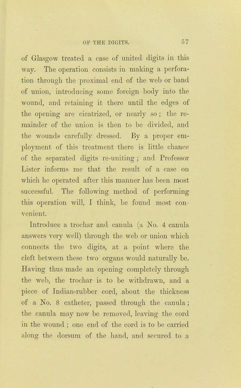of Glasgow treated a case of united digits in this way. The operation consists in making a perfora- tion through the proximal end of the web or band of union, introducing some foreign body into the wound, and retaining it there until the edges of the opening are cicatrized, or nearly so ; the re- mainder of the union is then to be divided, and the wounds carefully dressed. By a proper em- ployment of this treatment there is little chance of the separated digits re-uniting ; and Professor Lister informs me that the result of a case on which he operated after this manner has been most successful. The following method of performing this operation will, I think, be found most con- venient. Introduce a trochar and canula (a No. 4 canula answers very well) through the web or union which connects the two digits, at a point where the cleft between these two organs would naturally be. Having thus made an opening completely through the web, the trochar is to be withdrawn, and a piece of Indian-rubber cord, about the thickness of a No. 8 catheter, passed through the canula; the canula may now be removed, leaving the cord in the wound ; one end of the cord is to be carried along the dorsum of the hand, and secured to a