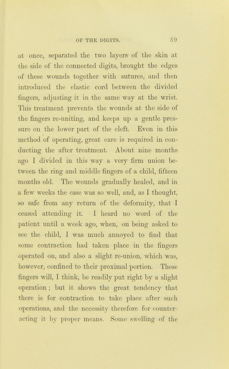 at once, separated the two layers- of the skin at the side of the connected digits, brought the edges of these wounds together with sutures, and then introduced the elastic cord between the divided fingers, adjusting it in the same way at the wrist. This treatment prevents the wounds at the side of the fingers re-uniting, and keeps up a gentle pres- sure on the lower part of the cleft. Even in this method of operating, great care is required in con- ducting the after treatment. About nine months ago I divided in this way a very firm union be- tween the ring and middle fingers of a child, fifteen months old. The wounds gradually healed, and in a few weeks the case was so well, and, as I thought, so safe from any return of the deformity, that I ceased attending it. I heard no word of the patient until a week ago, when, on being asked to see the child, I was much annoyed to find that some contraction had taken place in the fingers operated on, and also a slight re-union, which was, however, confined to their proximal portion. These fingers will, I think, be readily put right by a slight operation ; but it shows the great tendency that there is for contraction to take place after such operations, and the necessity therefore for counter- acting it by proper means. Some swelling of the