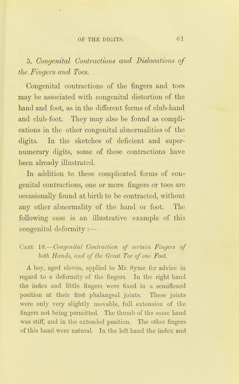 5. Congenital Contractions and Dislocations of the Fingers and Toes. Congenital contractions of the fingers and toes may be associated with congenital distortion of the hand and foot, as in the different forms of club-hand and club-foot. They may also be found as compli- cations in the other congenital abnormalities of the digits. In the sketches of deficient and super- numerary digits, some of these contractions have been already illustrated. In addition to these complicated forms of con- genital contractions, one or more fingers or toes are occasionally found at birth to be contracted, without any other abnormality of the hand or foot. The following case is an illustrative example of this congenital deformity:— Case 18.—Congenital Contraction of certain Fingers of both Hands, and of the Great Toe of one Foot. A boy, aged eleven, applied to Mr. Syme for advice in regard to a deformity of the fingers. In the right hand the index and little fingers were fixed in a semiflexed position at their first phalangeal joints. These joints were only very slightly movable, full extension of the fingers not being permitted. The thmnb of the same hand was stiff, and in the extended position. The other fingers of this hand were natural. In the left hand the index and