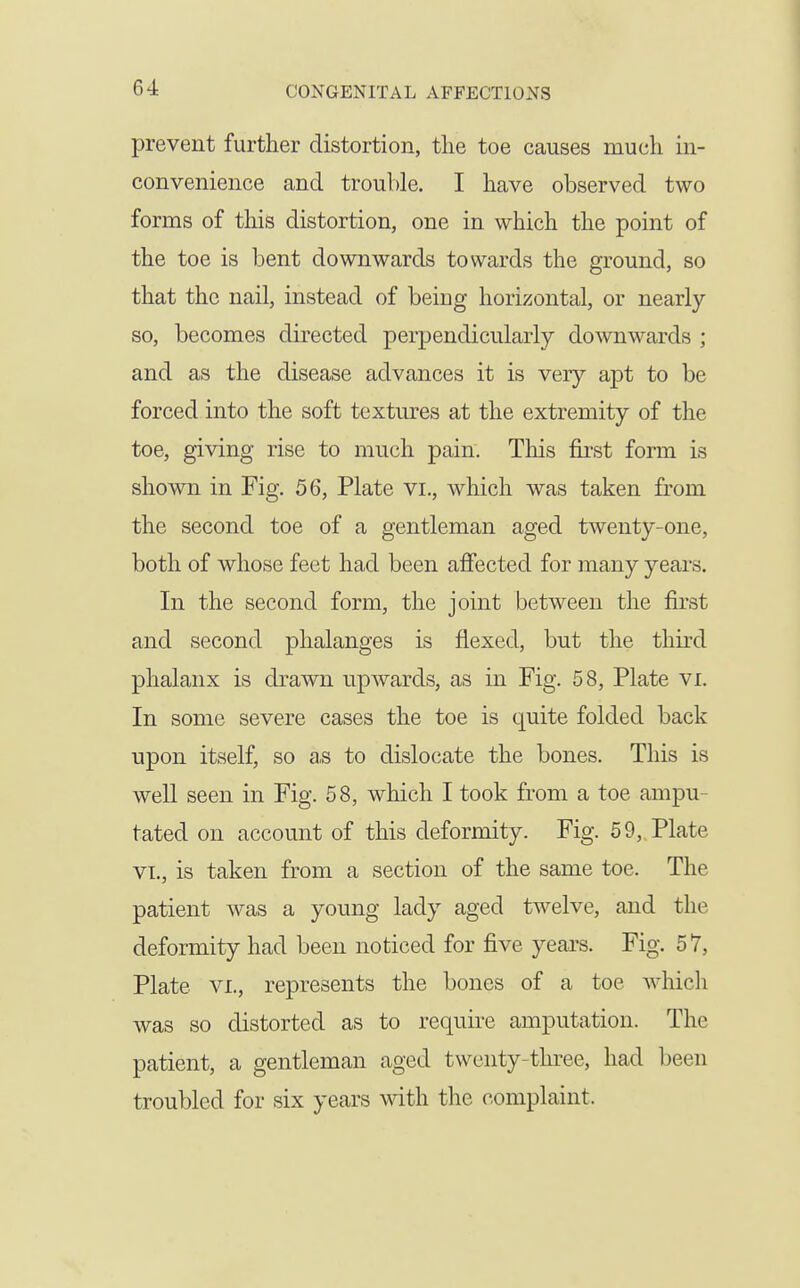 prevent further distortion, the toe causes much in- convenience and trouble. I have observed two forms of this distortion, one in which the point of the toe is bent downwards towards the ground, so that the nail, instead of being horizontal, or nearly so, becomes directed perpendicularly dowwards ; and as the disease advances it is very apt to be forced into the soft textures at the extremity of the toe, giving rise to much pain. This first form is shown in Fig. 56, Plate vi., which was taken from the second toe of a gentleman aged twenty-one, both of whose feet had been afiected for many years. In the second form, the joint between the first and second phalanges is flexed, but the third phalanx is drawn upwards, as in Fig. 58, Plate vi. In some severe cases the toe is quite folded back upon itself, so as to dislocate the bones. This is well seen in Fig. 58, which I took from a toe ampu- tated on account of this deformity. Fig. 59, Plate VI., is taken from a section of the same toe. The patient was a young lady aged twelve, and the deformity had been noticed for five years. Fig. 57, Plate VI., represents the bones of a toe which was so distorted as to require amputation. The patient, a gentleman aged twenty-three, had been troubled for six years with the complaint.