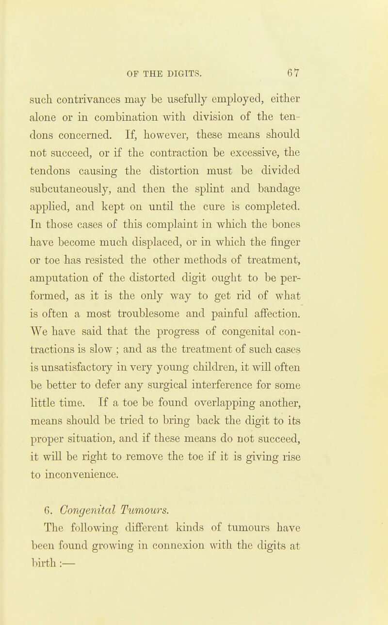such contrivances may be usefully employed, either alone or in combination with division of the ten- dons concerned. If, however, these means should not succeed, or if the contraction be excessive, the tendons causing the distortion must be divided subcutaneously, and then the splint and bandage applied, and kept on until the cure is completed. In those cases of this complaint in which the bones have become much displaced, or in which the finger or toe has resisted the other methods of treatment, amputation of the distorted digit ought to be per- formed, as it is the only way to get rid of what is often a most troublesome and painful affection. We have said that the progress of congenital con- tractions is slow ; and as the treatment of such cases is unsatisfactory in very young children, it wiU often be better to defer any surgical interference for some little time. If a toe be found overlapping another, means should be tried to bring back the digit to its proper situation, and if these means do riot succeed, it wiU be right to remove the toe if it is giving rise to inconvenience. G. Congenital Tumours. The following different kinds of tumours have been found growing in connexion with the digits at l)irth :—